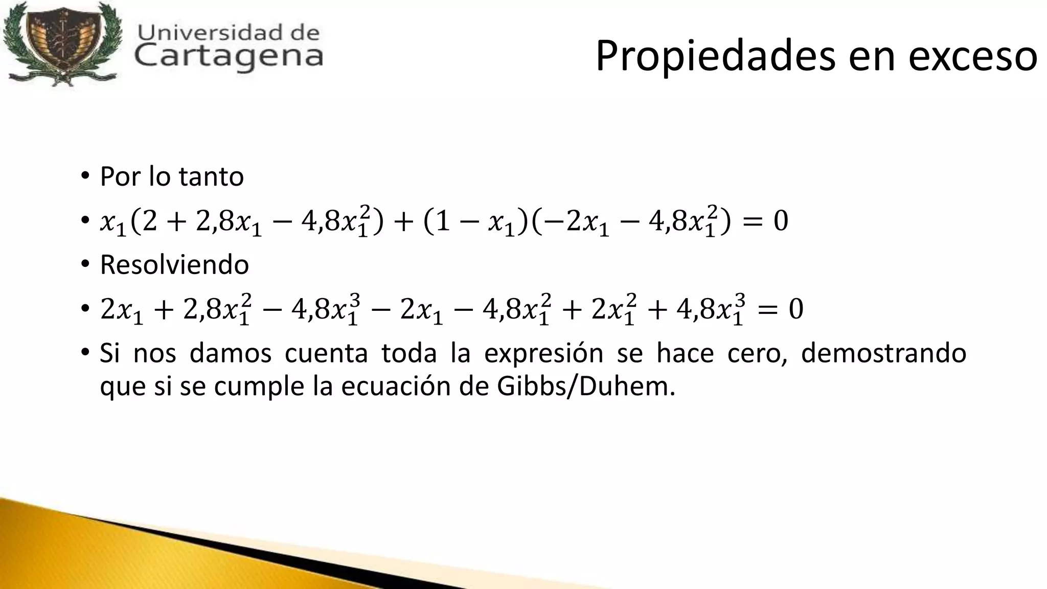 • Por lo tanto
• 𝑥1 2 + 2,8𝑥1 − 4,8𝑥1
2
+ 1 − 𝑥1 −2𝑥1 − 4,8𝑥1
2
= 0
• Resolviendo
• 2𝑥1 + 2,8𝑥1
2
− 4,8𝑥1
3
− 2𝑥1 − 4,8𝑥1
2
+ 2𝑥1
2
+ 4,8𝑥1
3
= 0
• Si nos damos cuenta toda la expresión se hace cero, demostrando
que si se cumple la ecuación de Gibbs/Duhem.
Propiedades en exceso
 