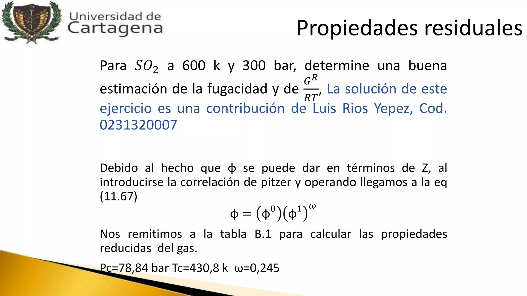 Para 𝑆𝑂2 a 600 k y 300 bar, determine una buena
estimación de la fugacidad y de
𝐺 𝑅
𝑅𝑇
, La solución de este
ejercicio es una contribución de Luis Rios Yepez, Cod.
0231320007
Debido al hecho que φ se puede dar en términos de Z, al
introducirse la correlación de pitzer y operando llegamos a la eq
(11.67)
φ = φ0
φ1 𝜔
Nos remitimos a la tabla B.1 para calcular las propiedades
reducidas del gas.
Pc=78,84 bar Tc=430,8 k ω=0,245
Propiedades residuales
 