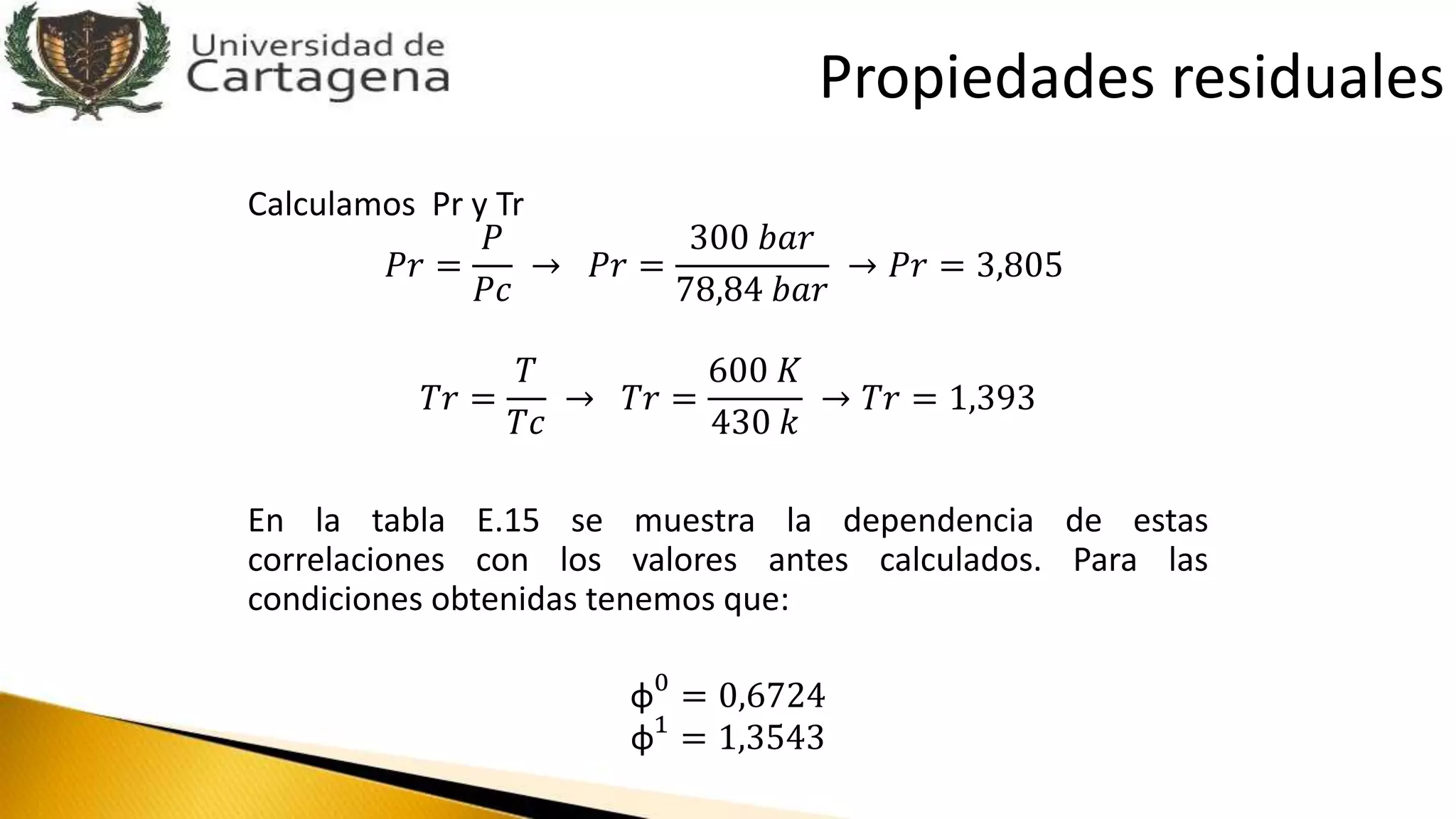 Calculamos Pr y Tr
𝑃𝑟 =
𝑃
𝑃𝑐
→ 𝑃𝑟 =
300 𝑏𝑎𝑟
78,84 𝑏𝑎𝑟
→ 𝑃𝑟 = 3,805
𝑇𝑟 =
𝑇
𝑇𝑐
→ 𝑇𝑟 =
600 𝐾
430 𝑘
→ 𝑇𝑟 = 1,393
En la tabla E.15 se muestra la dependencia de estas
correlaciones con los valores antes calculados. Para las
condiciones obtenidas tenemos que:
φ0
= 0,6724
φ1
= 1,3543
Propiedades residuales
 