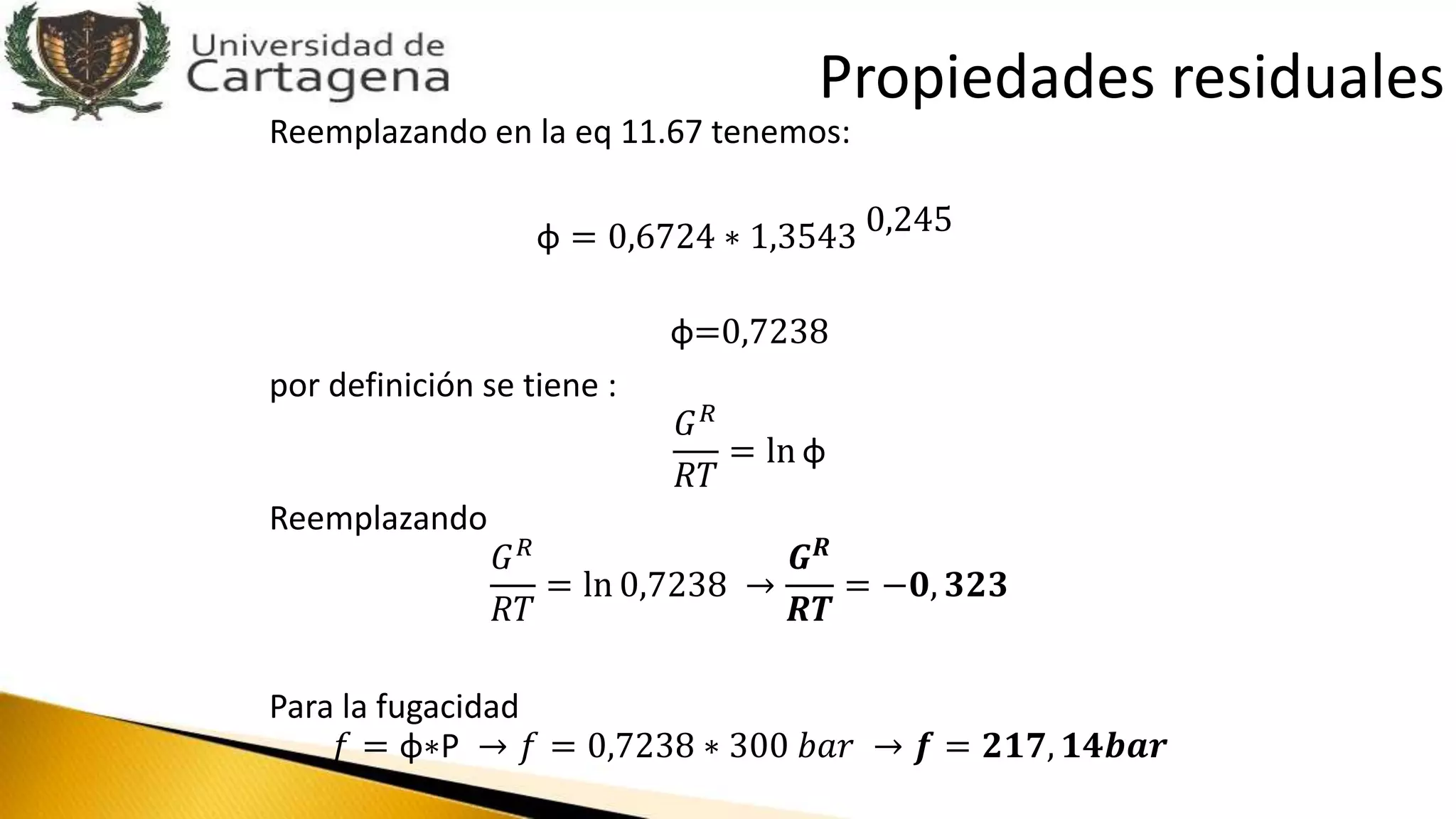 Reemplazando en la eq 11.67 tenemos:
φ = 0,6724 ∗ 1,3543 0,245
φ=0,7238
por definición se tiene :
𝐺 𝑅
𝑅𝑇
= ln φ
Reemplazando
𝐺 𝑅
𝑅𝑇
= ln 0,7238 →
𝑮 𝑹
𝑹𝑻
= −𝟎, 𝟑𝟐𝟑
Para la fugacidad
𝑓 = φ∗P → 𝑓 = 0,7238 ∗ 300 𝑏𝑎𝑟 → 𝒇 = 𝟐𝟏𝟕, 𝟏𝟒𝒃𝒂𝒓
Propiedades residuales
 