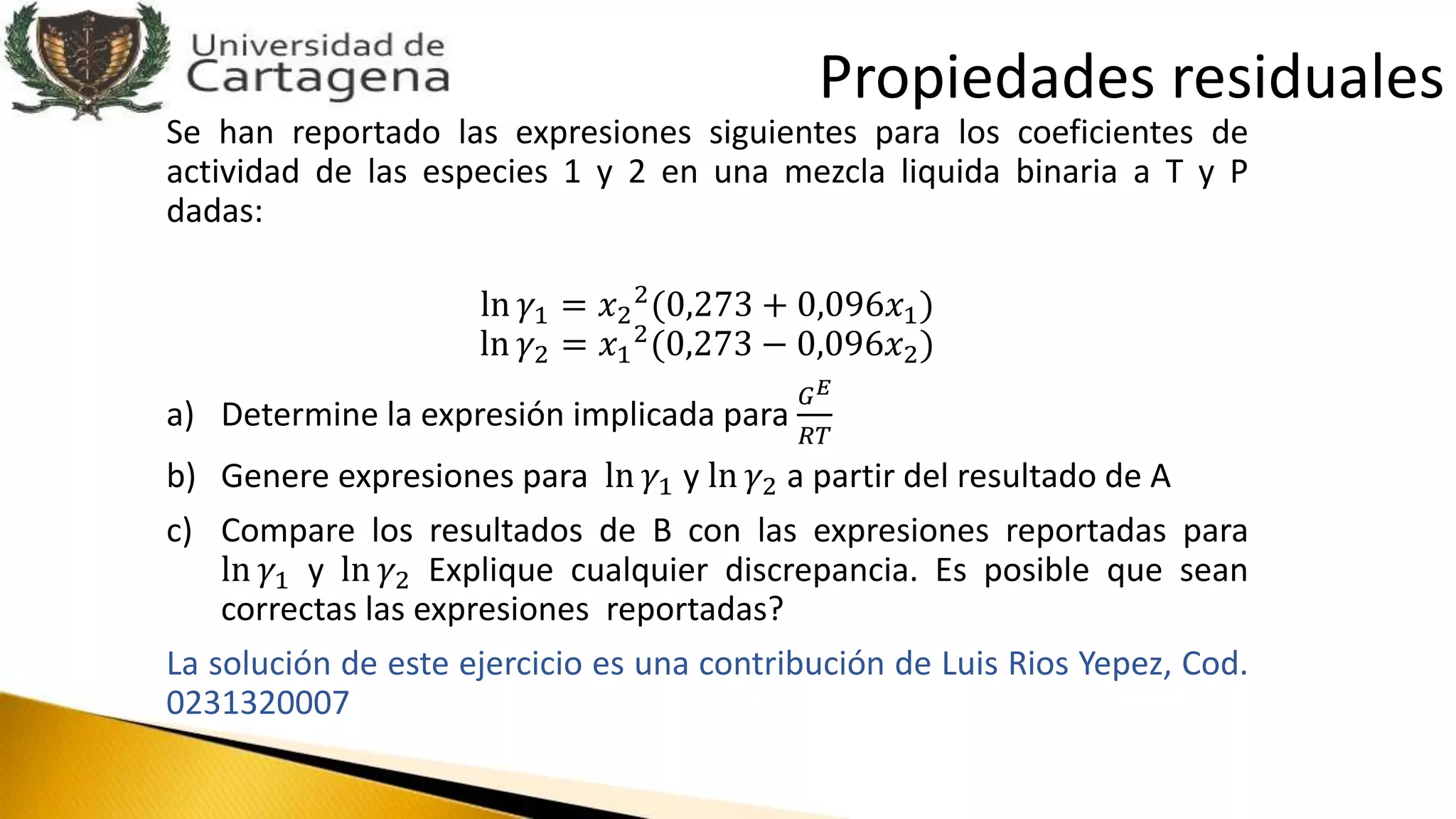 Se han reportado las expresiones siguientes para los coeficientes de
actividad de las especies 1 y 2 en una mezcla liquida binaria a T y P
dadas:
ln 𝛾1 = 𝑥2
2
(0,273 + 0,096𝑥1)
ln 𝛾2 = 𝑥1
2(0,273 − 0,096𝑥2)
a) Determine la expresión implicada para
𝐺 𝐸
𝑅𝑇
b) Genere expresiones para ln 𝛾1 y ln 𝛾2 a partir del resultado de A
c) Compare los resultados de B con las expresiones reportadas para
ln 𝛾1 y ln 𝛾2 Explique cualquier discrepancia. Es posible que sean
correctas las expresiones reportadas?
La solución de este ejercicio es una contribución de Luis Rios Yepez, Cod.
0231320007
Propiedades residuales
 