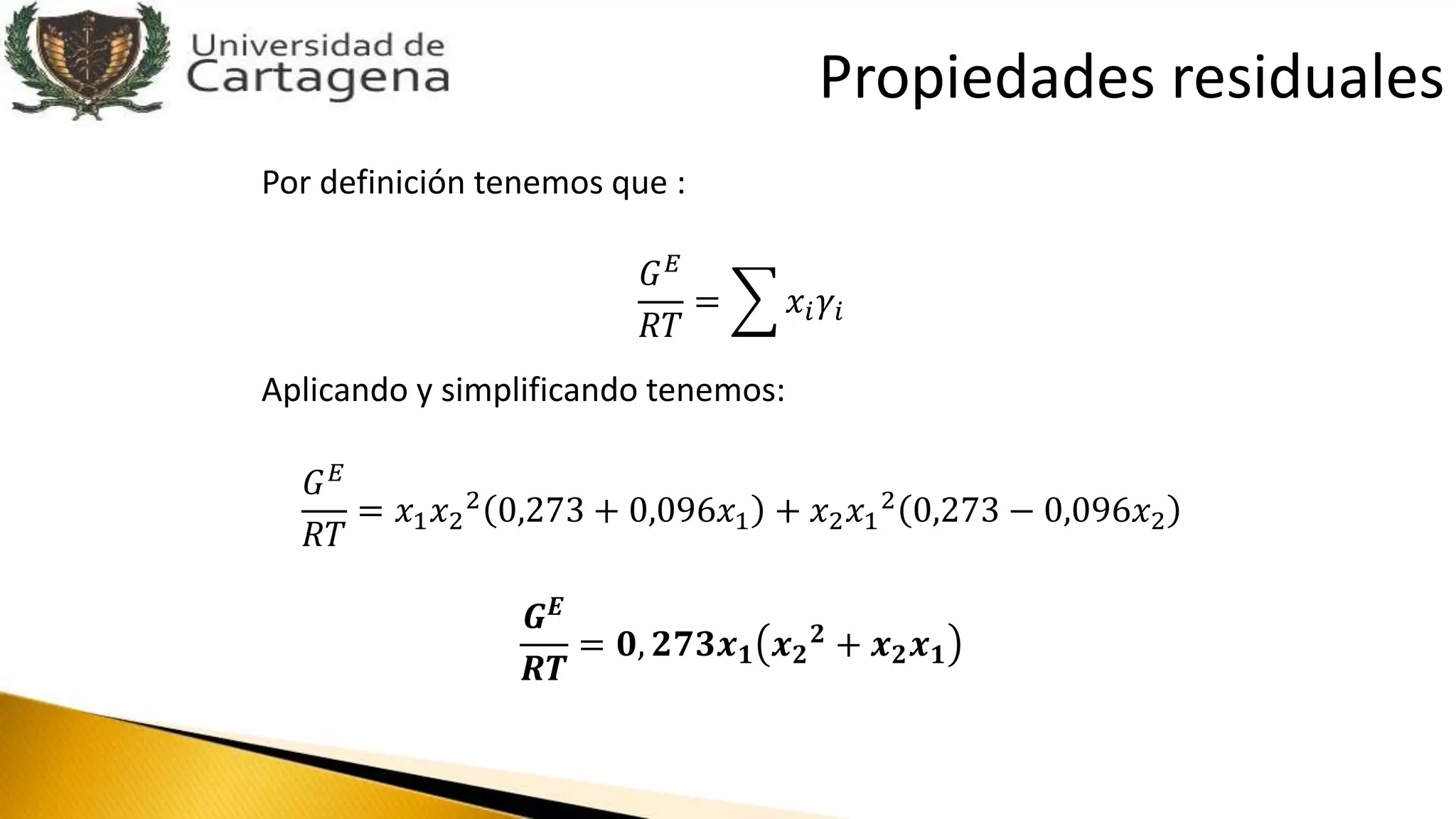 Por definición tenemos que :
𝐺 𝐸
𝑅𝑇
= 𝑥𝑖 𝛾𝑖
Aplicando y simplificando tenemos:
𝐺 𝐸
𝑅𝑇
= 𝑥1 𝑥2
2 0,273 + 0,096𝑥1 + 𝑥2 𝑥1
2 0,273 − 0,096𝑥2
𝑮 𝑬
𝑹𝑻
= 𝟎, 𝟐𝟕𝟑𝒙 𝟏 𝒙 𝟐
𝟐
+ 𝒙 𝟐 𝒙 𝟏
Propiedades residuales
 