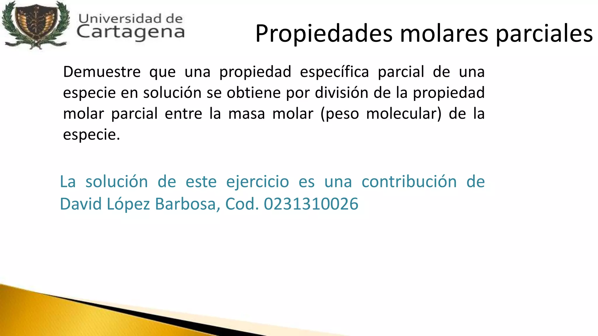 Demuestre que una propiedad específica parcial de una
especie en solución se obtiene por división de la propiedad
molar parcial entre la masa molar (peso molecular) de la
especie.
La solución de este ejercicio es una contribución de
David López Barbosa, Cod. 0231310026
Propiedades molares parciales
 