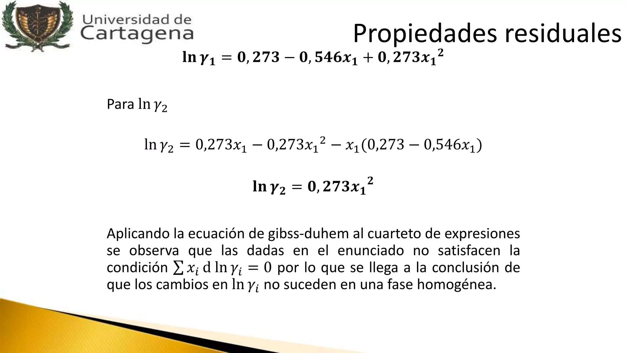 𝐥𝐧 𝜸 𝟏 = 𝟎, 𝟐𝟕𝟑 − 𝟎, 𝟓𝟒𝟔𝒙 𝟏 + 𝟎, 𝟐𝟕𝟑𝒙 𝟏
𝟐
Para ln 𝛾2
ln 𝛾2 = 0,273𝑥1 − 0,273𝑥1
2 − 𝑥1(0,273 − 0,546𝑥1)
𝐥𝐧 𝜸 𝟐 = 𝟎, 𝟐𝟕𝟑𝒙 𝟏
𝟐
Aplicando la ecuación de gibss-duhem al cuarteto de expresiones
se observa que las dadas en el enunciado no satisfacen la
condición 𝑥𝑖 d ln 𝛾𝑖 = 0 por lo que se llega a la conclusión de
que los cambios en ln 𝛾𝑖 no suceden en una fase homogénea.
Propiedades residuales
 