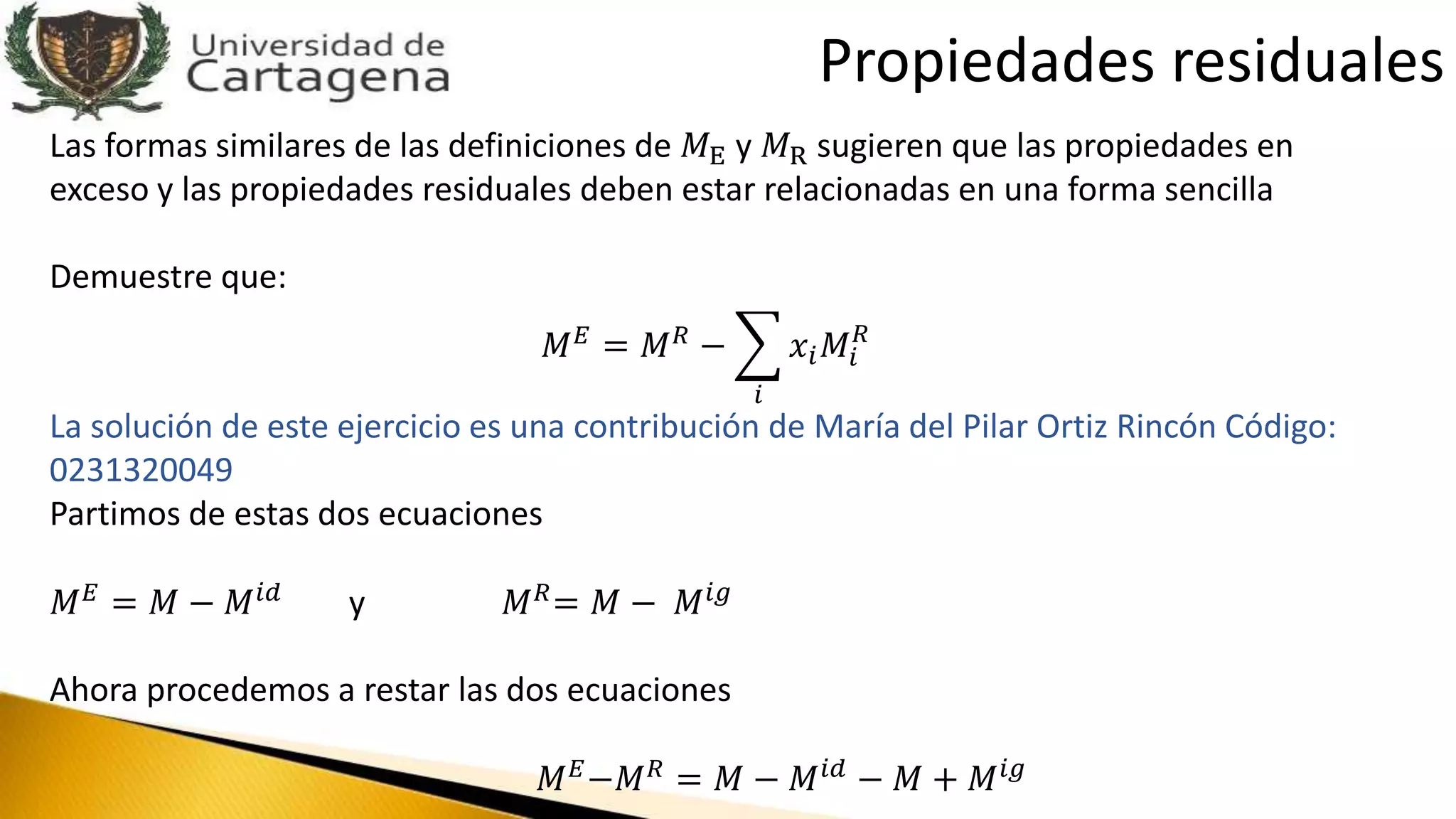 Las formas similares de las definiciones de 𝑀E y 𝑀R sugieren que las propiedades en
exceso y las propiedades residuales deben estar relacionadas en una forma sencilla
Demuestre que:
𝑀 𝐸
= 𝑀 𝑅
−
𝑖
𝑥𝑖 𝑀𝑖
𝑅
La solución de este ejercicio es una contribución de María del Pilar Ortiz Rincón Código:
0231320049
Partimos de estas dos ecuaciones
𝑀 𝐸 = 𝑀 − 𝑀 𝑖𝑑 y 𝑀 𝑅= 𝑀 − 𝑀 𝑖𝑔
Ahora procedemos a restar las dos ecuaciones
𝑀 𝐸−𝑀 𝑅 = 𝑀 − 𝑀 𝑖𝑑 − 𝑀 + 𝑀 𝑖𝑔
Propiedades residuales
 