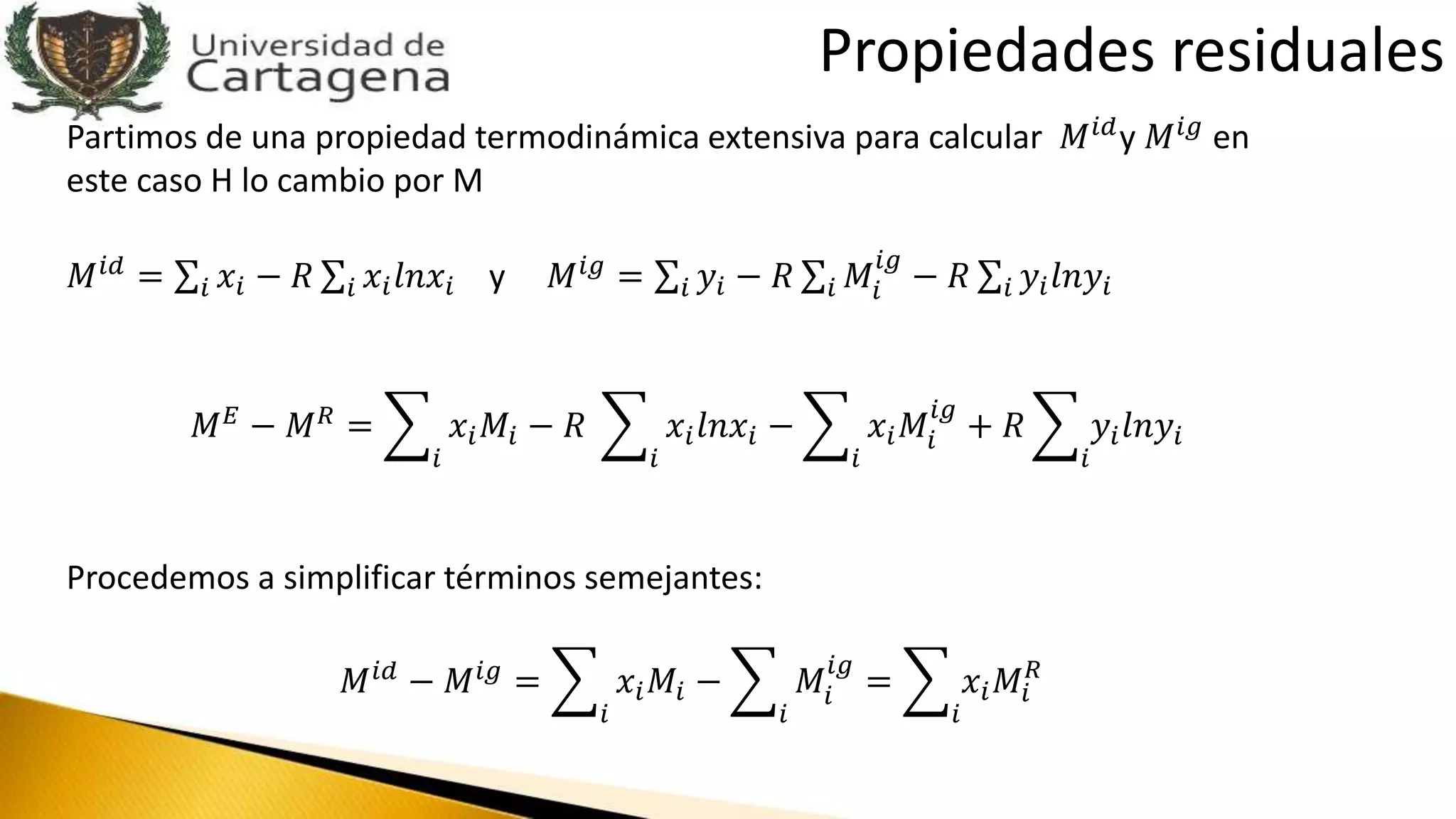 Partimos de una propiedad termodinámica extensiva para calcular 𝑀 𝑖𝑑y 𝑀 𝑖𝑔 en
este caso H lo cambio por M
𝑀 𝑖𝑑
= 𝑖 𝑥𝑖 − 𝑅 𝑖 𝑥𝑖 𝑙𝑛𝑥𝑖 y 𝑀 𝑖𝑔
= 𝑖 𝑦𝑖 − 𝑅 𝑖 𝑀𝑖
𝑖𝑔
− 𝑅 𝑖 𝑦𝑖 𝑙𝑛𝑦𝑖
𝑀 𝐸 − 𝑀 𝑅 =
𝑖
𝑥𝑖 𝑀𝑖 − 𝑅
𝑖
𝑥𝑖 𝑙𝑛𝑥𝑖 −
𝑖
𝑥𝑖 𝑀𝑖
𝑖𝑔
+ 𝑅
𝑖
𝑦𝑖 𝑙𝑛𝑦𝑖
Procedemos a simplificar términos semejantes:
𝑀 𝑖𝑑 − 𝑀 𝑖𝑔 =
𝑖
𝑥𝑖 𝑀𝑖 −
𝑖
𝑀𝑖
𝑖𝑔
=
𝑖
𝑥𝑖 𝑀𝑖
𝑅
Propiedades residuales
 