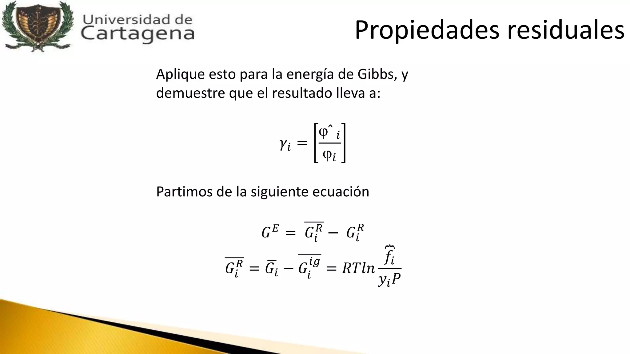 Aplique esto para la energía de Gibbs, y
demuestre que el resultado lleva a:
𝛾𝑖 =
ˆ 𝑖
𝑖
Partimos de la siguiente ecuación
𝐺 𝐸 = 𝐺𝑖
𝑅
− 𝐺𝑖
𝑅
𝐺𝑖
𝑅
= 𝐺𝑖 − 𝐺𝑖
𝑖𝑔
= 𝑅𝑇𝑙𝑛
𝑓𝑖
𝑦𝑖 𝑃
Propiedades residuales
 