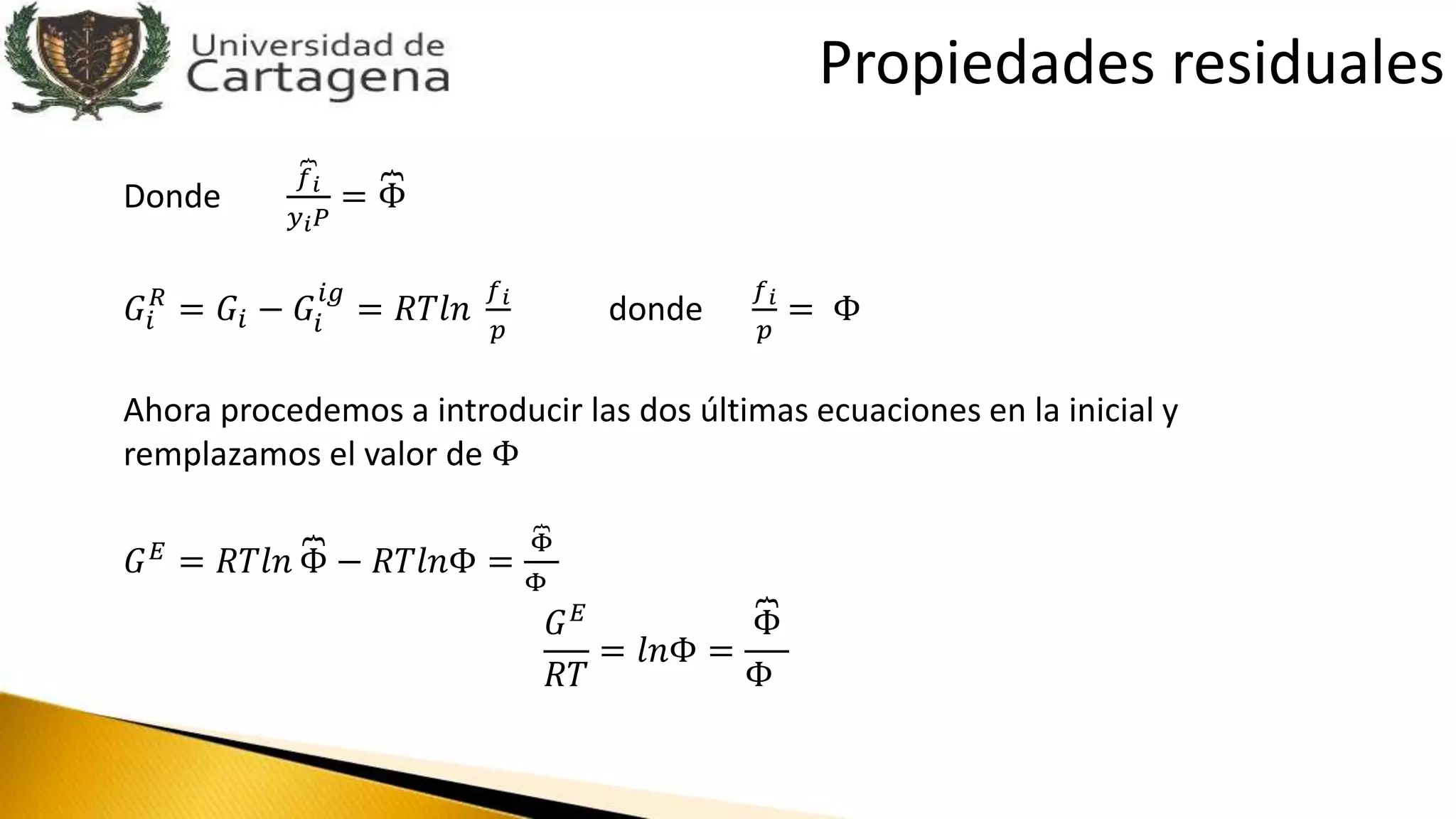 Donde
𝑓 𝑖
𝑦 𝑖 𝑃
= Φ
𝐺𝑖
𝑅
= 𝐺𝑖 − 𝐺𝑖
𝑖𝑔
= 𝑅𝑇𝑙𝑛
𝑓 𝑖
𝑝
donde
𝑓 𝑖
𝑝
= Φ
Ahora procedemos a introducir las dos últimas ecuaciones en la inicial y
remplazamos el valor de Φ
𝐺 𝐸 = 𝑅𝑇𝑙𝑛 Φ − 𝑅𝑇𝑙𝑛Φ =
Φ
Φ
𝐺 𝐸
𝑅𝑇
= 𝑙𝑛Φ =
Φ
Φ
Propiedades residuales
 