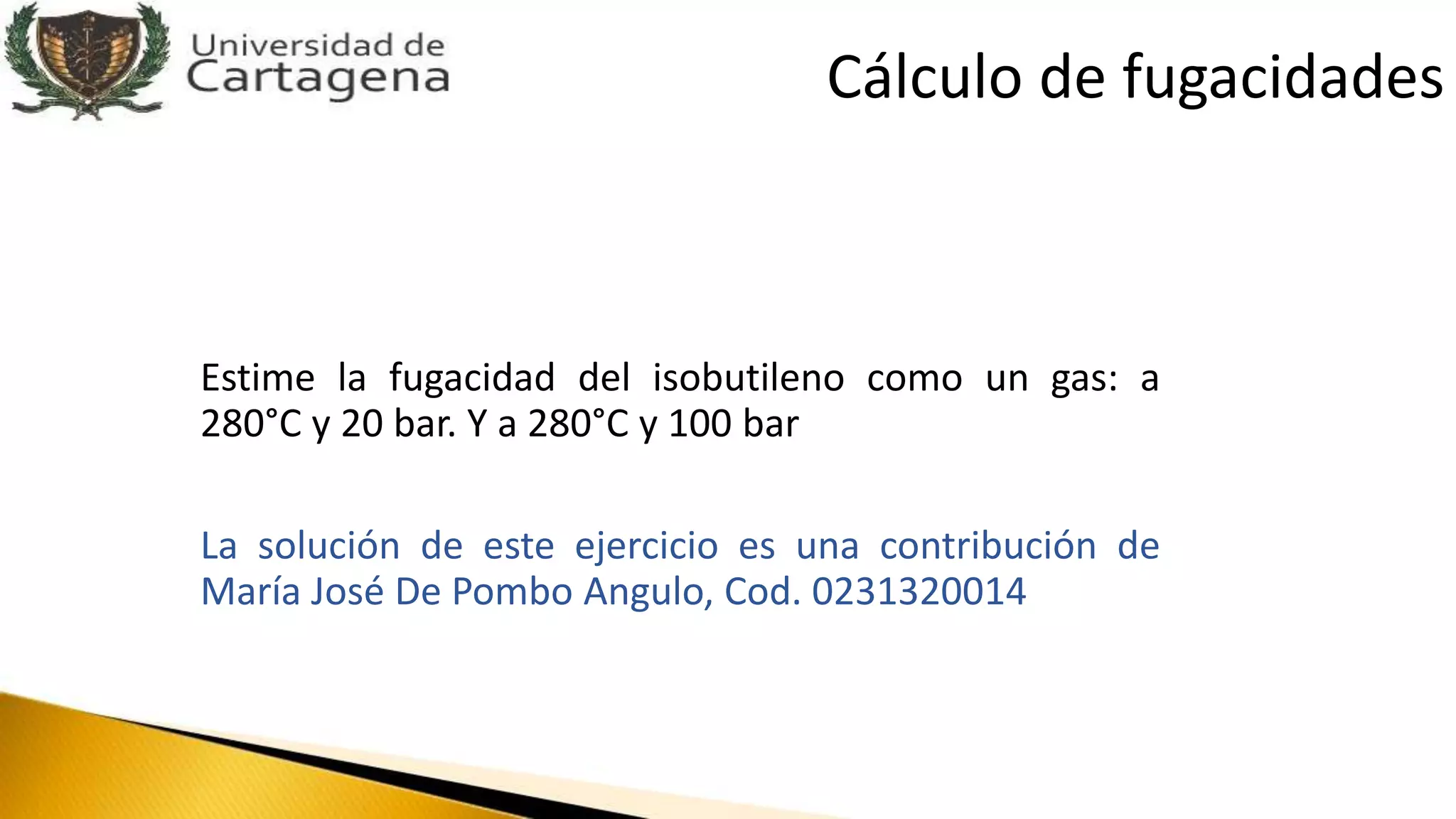Estime la fugacidad del isobutileno como un gas: a
280°C y 20 bar. Y a 280°C y 100 bar
La solución de este ejercicio es una contribución de
María José De Pombo Angulo, Cod. 0231320014
Cálculo de fugacidades
 