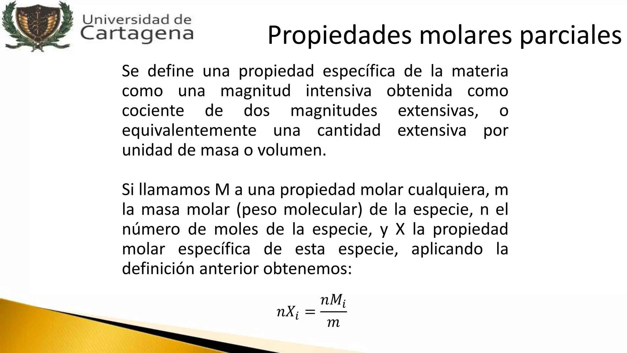 Se define una propiedad específica de la materia
como una magnitud intensiva obtenida como
cociente de dos magnitudes extensivas, o
equivalentemente una cantidad extensiva por
unidad de masa o volumen.
Si llamamos M a una propiedad molar cualquiera, m
la masa molar (peso molecular) de la especie, n el
número de moles de la especie, y X la propiedad
molar específica de esta especie, aplicando la
definición anterior obtenemos:
𝑛𝑋𝑖 =
𝑛𝑀𝑖
𝑚
Propiedades molares parciales
 