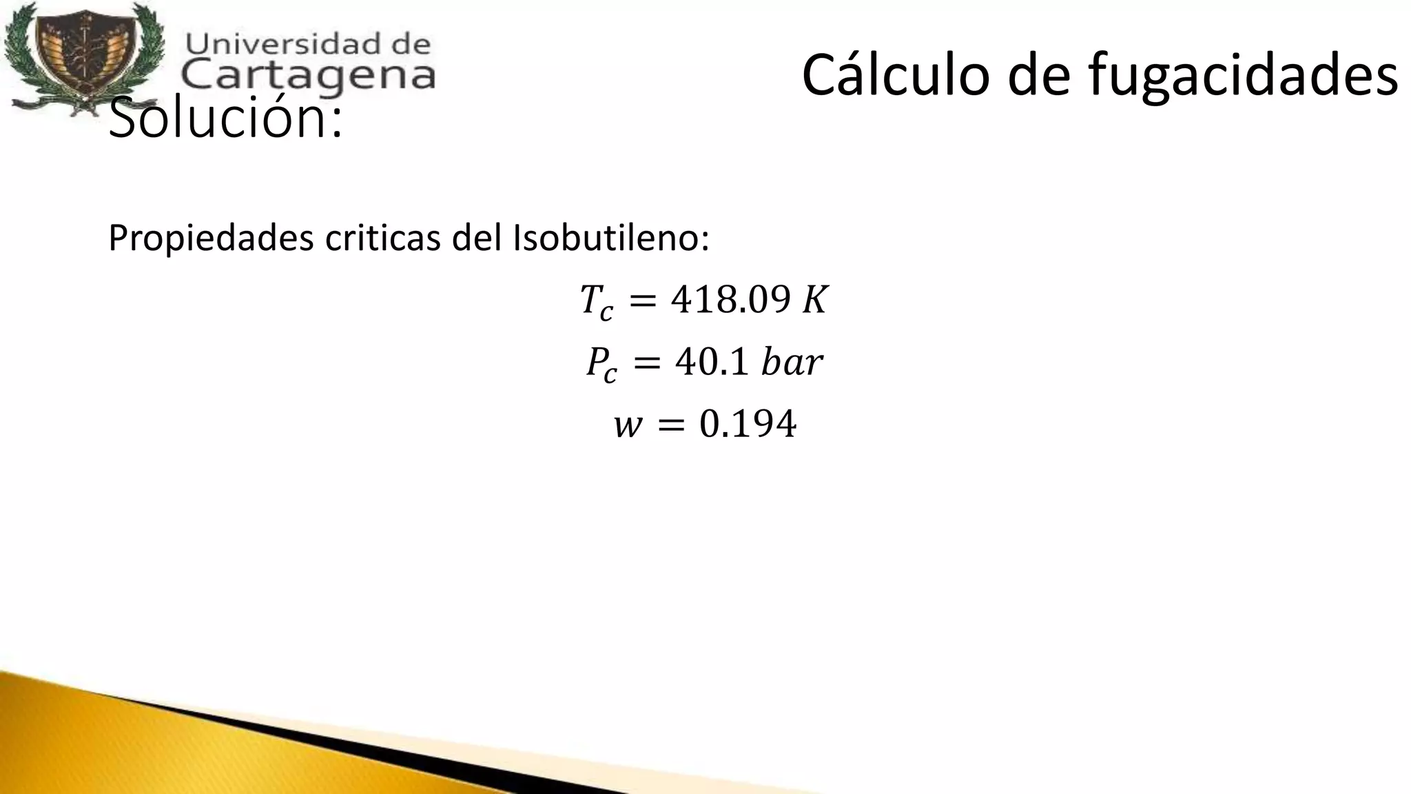 Solución:
Propiedades criticas del Isobutileno:
𝑇𝑐 = 418.09 𝐾
𝑃𝑐 = 40.1 𝑏𝑎𝑟
𝑤 = 0.194
Cálculo de fugacidades
 