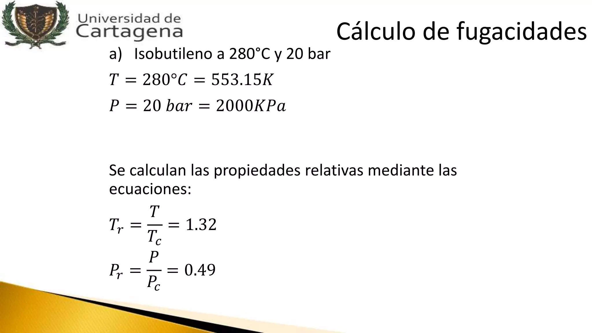 a) Isobutileno a 280°C y 20 bar
𝑇 = 280°𝐶 = 553.15𝐾
𝑃 = 20 𝑏𝑎𝑟 = 2000𝐾𝑃𝑎
Se calculan las propiedades relativas mediante las
ecuaciones:
𝑇𝑟 =
𝑇
𝑇𝑐
= 1.32
𝑃𝑟 =
𝑃
𝑃𝑐
= 0.49
Cálculo de fugacidades
 