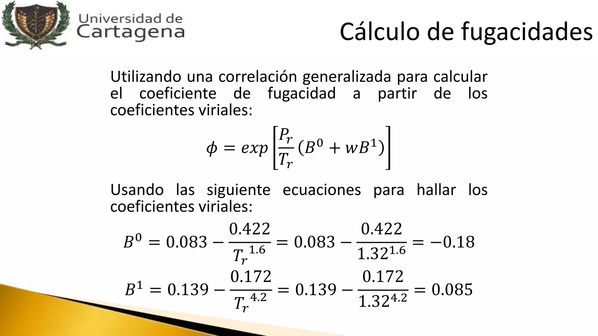 Utilizando una correlación generalizada para calcular
el coeficiente de fugacidad a partir de los
coeficientes viriales:
𝜙 = 𝑒𝑥𝑝
𝑃𝑟
𝑇𝑟
𝐵0 + 𝑤𝐵1
Usando las siguiente ecuaciones para hallar los
coeficientes viriales:
𝐵0 = 0.083 −
0.422
𝑇𝑟
1.6 = 0.083 −
0.422
1.321.6
= −0.18
𝐵1
= 0.139 −
0.172
𝑇𝑟
4.2 = 0.139 −
0.172
1.324.2
= 0.085
Cálculo de fugacidades
 