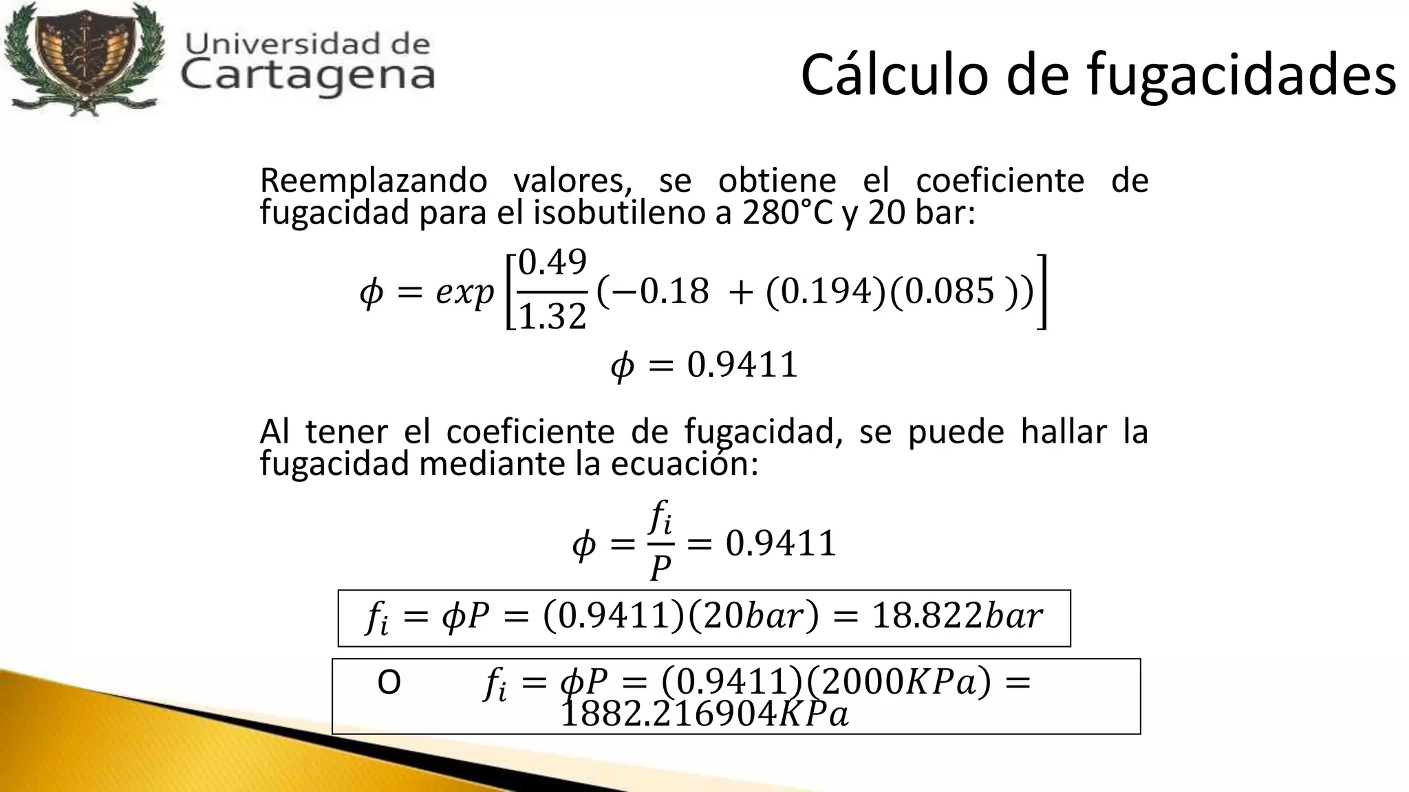 Reemplazando valores, se obtiene el coeficiente de
fugacidad para el isobutileno a 280°C y 20 bar:
𝜙 = 𝑒𝑥𝑝
0.49
1.32
−0.18 + (0.194)(0.085 )
𝜙 = 0.9411
Al tener el coeficiente de fugacidad, se puede hallar la
fugacidad mediante la ecuación:
𝜙 =
𝑓𝑖
𝑃
= 0.9411
𝑓𝑖 = 𝜙𝑃 = 0.9411 20𝑏𝑎𝑟 = 18.822𝑏𝑎𝑟
O 𝑓𝑖 = 𝜙𝑃 = 0.9411 2000𝐾𝑃𝑎 =
1882.216904𝐾𝑃𝑎
Cálculo de fugacidades
 