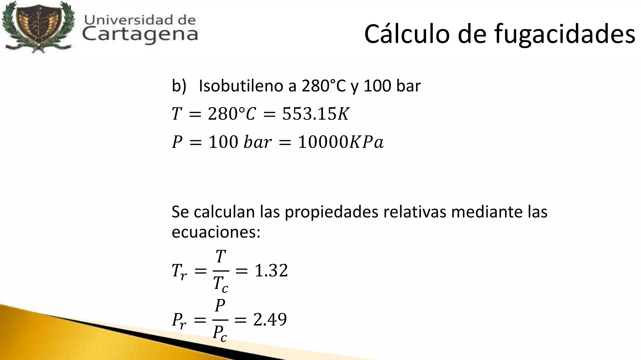 b) Isobutileno a 280°C y 100 bar
𝑇 = 280°𝐶 = 553.15𝐾
𝑃 = 100 𝑏𝑎𝑟 = 10000𝐾𝑃𝑎
Se calculan las propiedades relativas mediante las
ecuaciones:
𝑇𝑟 =
𝑇
𝑇𝑐
= 1.32
𝑃𝑟 =
𝑃
𝑃𝑐
= 2.49
Cálculo de fugacidades
 