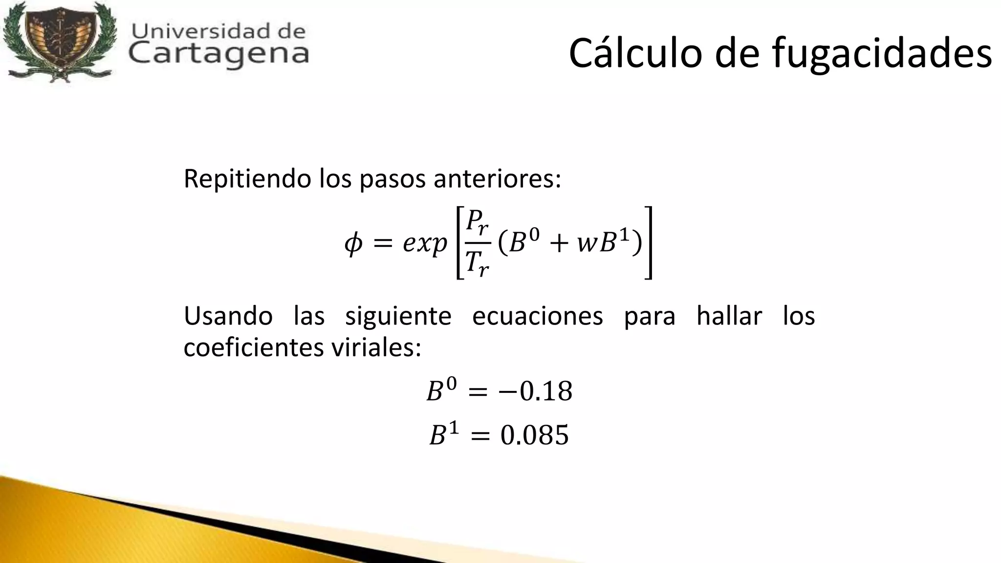 Repitiendo los pasos anteriores:
𝜙 = 𝑒𝑥𝑝
𝑃𝑟
𝑇𝑟
𝐵0
+ 𝑤𝐵1
Usando las siguiente ecuaciones para hallar los
coeficientes viriales:
𝐵0 = −0.18
𝐵1
= 0.085
Cálculo de fugacidades
 