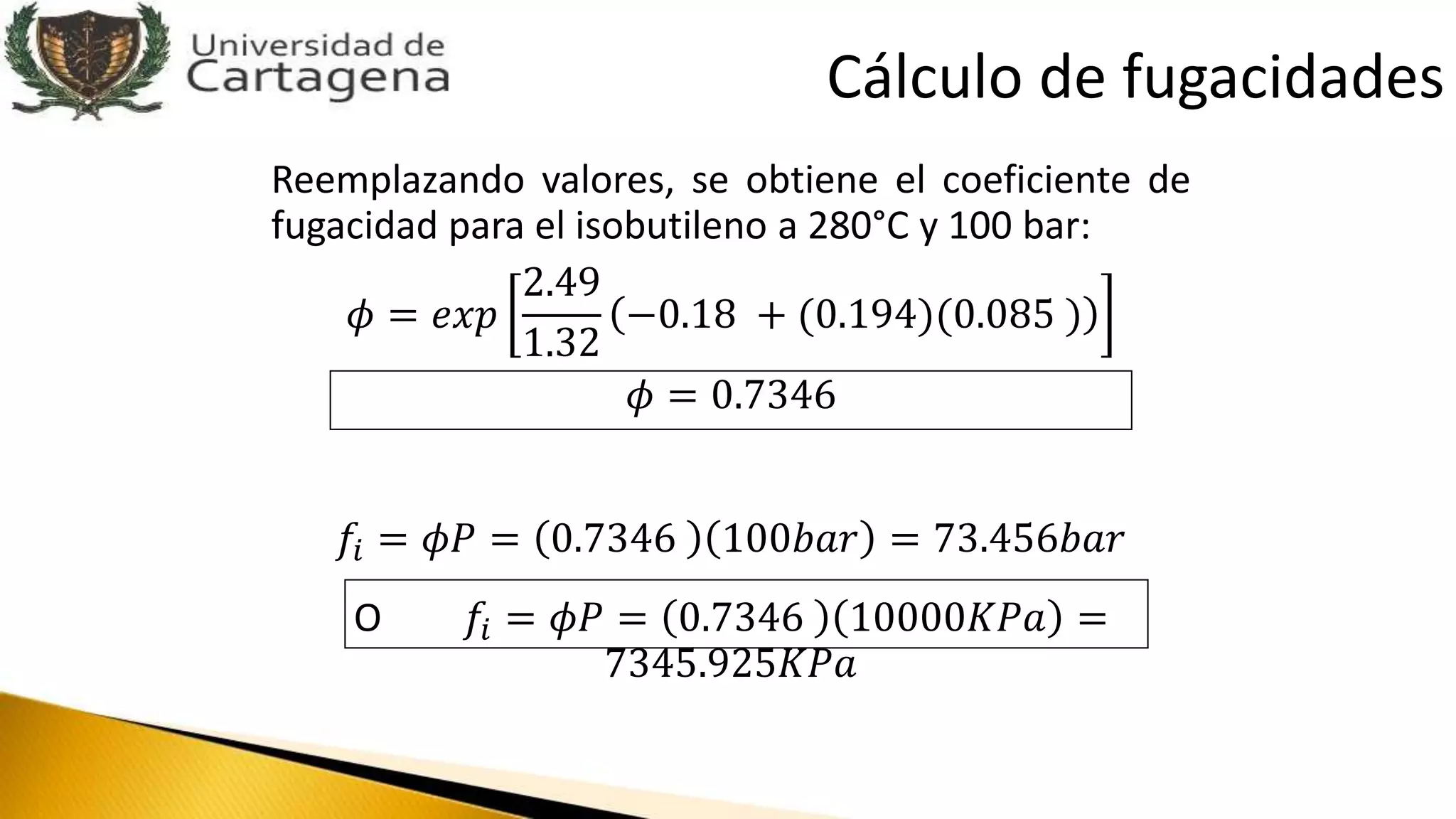 Reemplazando valores, se obtiene el coeficiente de
fugacidad para el isobutileno a 280°C y 100 bar:
𝜙 = 𝑒𝑥𝑝
2.49
1.32
−0.18 + (0.194)(0.085 )
𝜙 = 0.7346
𝑓𝑖 = 𝜙𝑃 = 0.7346 100𝑏𝑎𝑟 = 73.456𝑏𝑎𝑟
O 𝑓𝑖 = 𝜙𝑃 = 0.7346 10000𝐾𝑃𝑎 =
7345.925𝐾𝑃𝑎
Cálculo de fugacidades
 