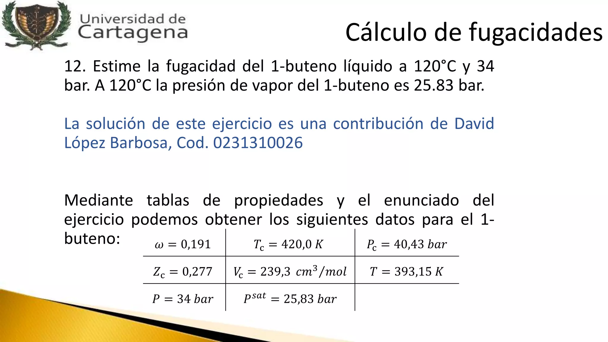 12. Estime la fugacidad del 1-buteno líquido a 120°C y 34
bar. A 120°C la presión de vapor del 1-buteno es 25.83 bar.
La solución de este ejercicio es una contribución de David
López Barbosa, Cod. 0231310026
Mediante tablas de propiedades y el enunciado del
ejercicio podemos obtener los siguientes datos para el 1-
buteno: 𝜔 = 0,191 𝑇c = 420,0 𝐾 𝑃c = 40,43 𝑏𝑎𝑟
𝑍c = 0,277 𝑉c = 239,3 𝑐𝑚3 𝑚𝑜𝑙 𝑇 = 393,15 𝐾
𝑃 = 34 𝑏𝑎𝑟 𝑃 𝑠𝑎𝑡 = 25,83 𝑏𝑎𝑟
Cálculo de fugacidades
 