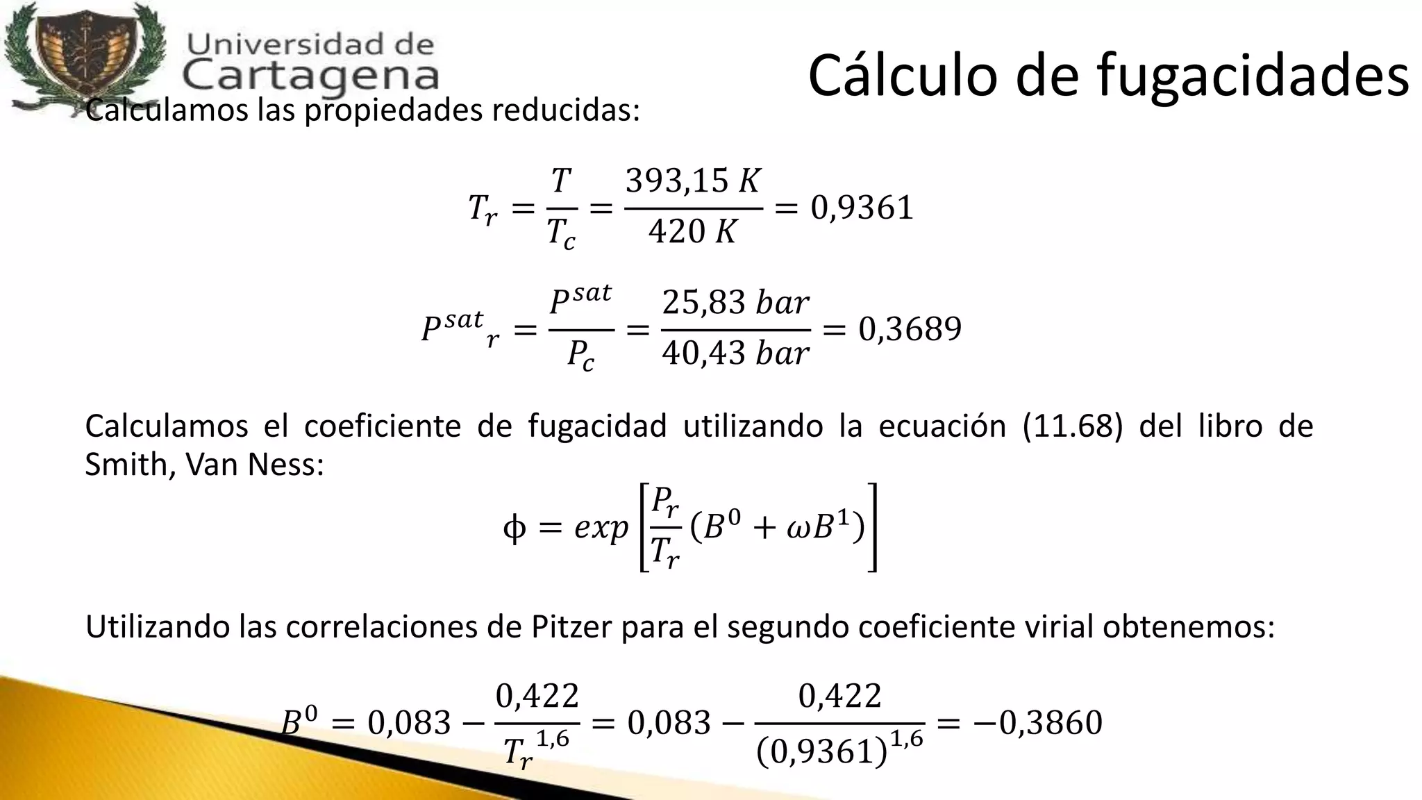 Calculamos las propiedades reducidas:
𝑇𝑟 =
𝑇
𝑇𝑐
=
393,15 𝐾
420 𝐾
= 0,9361
𝑃 𝑠𝑎𝑡
𝑟 =
𝑃 𝑠𝑎𝑡
𝑃𝑐
=
25,83 𝑏𝑎𝑟
40,43 𝑏𝑎𝑟
= 0,3689
Calculamos el coeficiente de fugacidad utilizando la ecuación (11.68) del libro de
Smith, Van Ness:
ϕ = 𝑒𝑥𝑝
𝑃𝑟
𝑇𝑟
𝐵0
+ 𝜔𝐵1
Utilizando las correlaciones de Pitzer para el segundo coeficiente virial obtenemos:
𝐵0 = 0,083 −
0,422
𝑇𝑟
1,6 = 0,083 −
0,422
0,9361 1,6 = −0,3860
Cálculo de fugacidades
 
