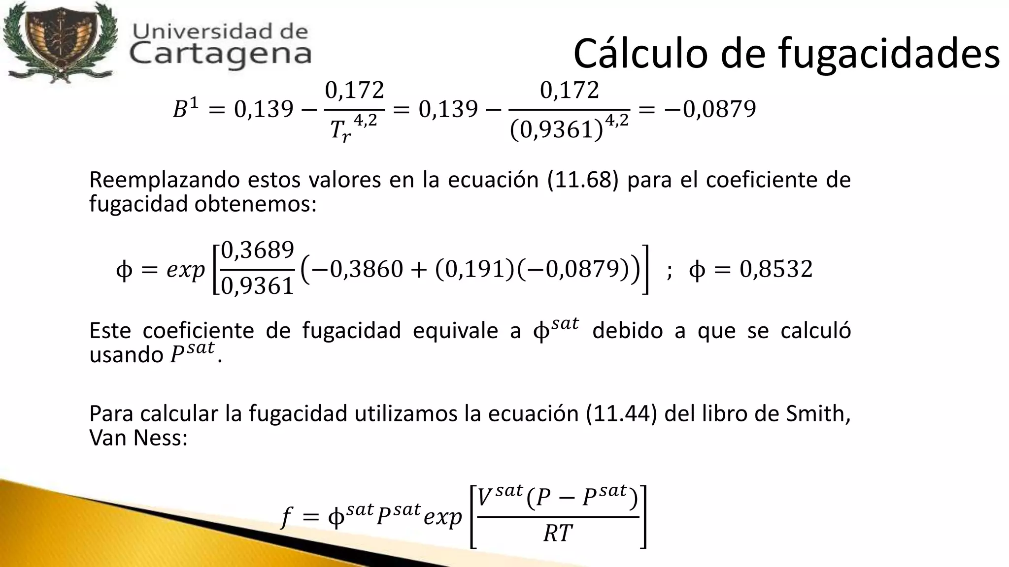 𝐵1
= 0,139 −
0,172
𝑇𝑟
4,2 = 0,139 −
0,172
0,9361 4,2 = −0,0879
Reemplazando estos valores en la ecuación (11.68) para el coeficiente de
fugacidad obtenemos:
ϕ = 𝑒𝑥𝑝
0,3689
0,9361
−0,3860 + 0,191 −0,0879 ; ϕ = 0,8532
Este coeficiente de fugacidad equivale a ϕ 𝑠𝑎𝑡 debido a que se calculó
usando 𝑃 𝑠𝑎𝑡.
Para calcular la fugacidad utilizamos la ecuación (11.44) del libro de Smith,
Van Ness:
𝑓 = ϕ 𝑠𝑎𝑡 𝑃 𝑠𝑎𝑡 𝑒𝑥𝑝
𝑉 𝑠𝑎𝑡
(𝑃 − 𝑃 𝑠𝑎𝑡
)
𝑅𝑇
Cálculo de fugacidades
 