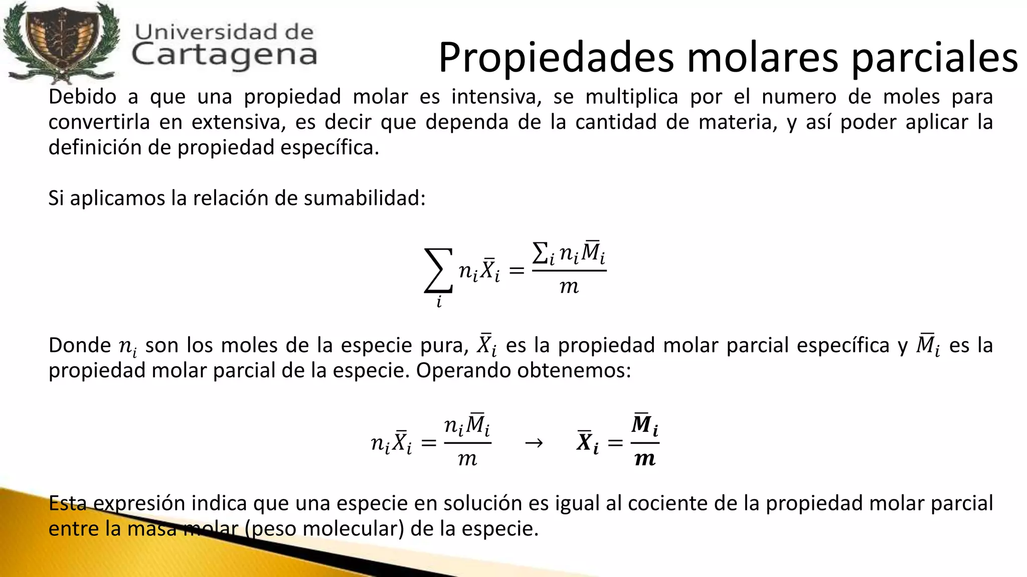 Debido a que una propiedad molar es intensiva, se multiplica por el numero de moles para
convertirla en extensiva, es decir que dependa de la cantidad de materia, y así poder aplicar la
definición de propiedad específica.
Si aplicamos la relación de sumabilidad:
𝑖
𝑛𝑖 𝑋𝑖 =
𝑖 𝑛𝑖 𝑀𝑖
𝑚
Donde 𝑛𝑖 son los moles de la especie pura, 𝑋𝑖 es la propiedad molar parcial específica y 𝑀𝑖 es la
propiedad molar parcial de la especie. Operando obtenemos:
𝑛𝑖 𝑋𝑖 =
𝑛𝑖 𝑀𝑖
𝑚
→ 𝑿𝒊 =
𝑴𝒊
𝒎
Esta expresión indica que una especie en solución es igual al cociente de la propiedad molar parcial
entre la masa molar (peso molecular) de la especie.
Propiedades molares parciales
 