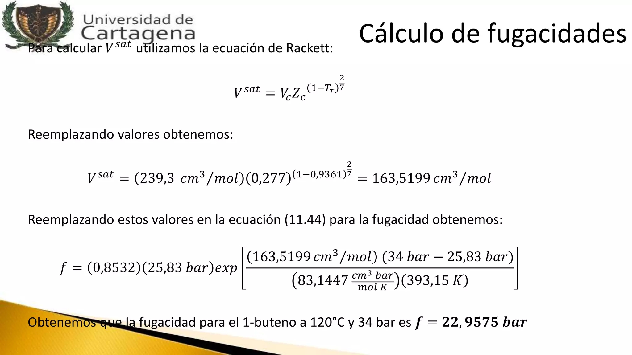 Para calcular 𝑉 𝑠𝑎𝑡
utilizamos la ecuación de Rackett:
𝑉 𝑠𝑎𝑡 = 𝑉𝑐 𝑍 𝑐
1−𝑇𝑟
2
7
Reemplazando valores obtenemos:
𝑉 𝑠𝑎𝑡 = 239,3 𝑐𝑚3 𝑚𝑜𝑙 0,277 1−0,9361
2
7
= 163,5199 𝑐𝑚3 𝑚𝑜𝑙
Reemplazando estos valores en la ecuación (11.44) para la fugacidad obtenemos:
𝑓 = 0,8532 25,83 𝑏𝑎𝑟 𝑒𝑥𝑝
163,5199 𝑐𝑚3 𝑚𝑜𝑙 (34 𝑏𝑎𝑟 − 25,83 𝑏𝑎𝑟)
83,1447 𝑐𝑚3 𝑏𝑎𝑟
𝑚𝑜𝑙 𝐾
393,15 𝐾
Obtenemos que la fugacidad para el 1-buteno a 120°C y 34 bar es 𝒇 = 𝟐𝟐, 𝟗𝟓𝟕𝟓 𝒃𝒂𝒓
Cálculo de fugacidades
 