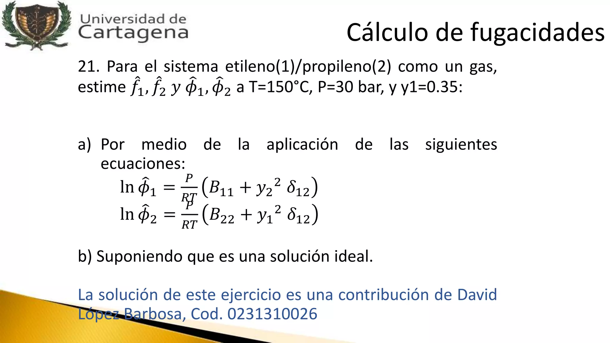 21. Para el sistema etileno(1)/propileno(2) como un gas,
estime 𝑓1, 𝑓2 𝑦 𝜙1, 𝜙2 a T=150°C, P=30 bar, y y1=0.35:
a) Por medio de la aplicación de las siguientes
ecuaciones:
ln 𝜙1 =
𝑃
𝑅𝑇
𝐵11 + 𝑦2
2 𝛿12
ln 𝜙2 =
𝑃
𝑅𝑇
𝐵22 + 𝑦1
2 𝛿12
b) Suponiendo que es una solución ideal.
La solución de este ejercicio es una contribución de David
López Barbosa, Cod. 0231310026
Cálculo de fugacidades
 