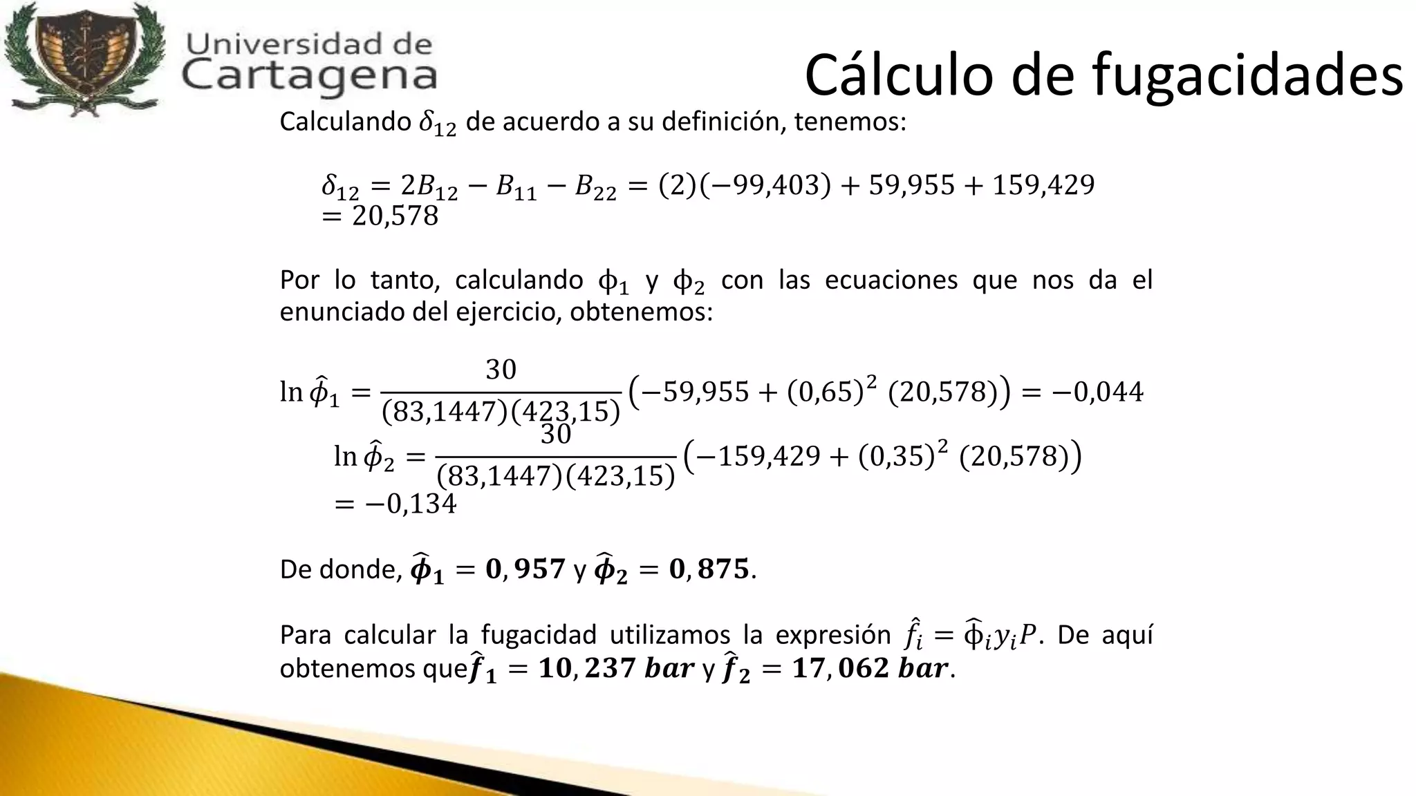 Calculando 𝛿12 de acuerdo a su definición, tenemos:
𝛿12 = 2𝐵12 − 𝐵11 − 𝐵22 = 2 −99,403 + 59,955 + 159,429
= 20,578
Por lo tanto, calculando ϕ1 y ϕ2 con las ecuaciones que nos da el
enunciado del ejercicio, obtenemos:
ln 𝜙1 =
30
83,1447 423,15
−59,955 + 0,65 2
(20,578) = −0,044
ln 𝜙2 =
30
83,1447 423,15
−159,429 + 0,35 2
(20,578)
= −0,134
De donde, 𝝓 𝟏 = 𝟎, 𝟗𝟓𝟕 y 𝝓 𝟐 = 𝟎, 𝟖𝟕𝟓.
Para calcular la fugacidad utilizamos la expresión 𝑓𝑖 = ϕ𝑖 𝑦𝑖 𝑃. De aquí
obtenemos que 𝒇 𝟏 = 𝟏𝟎, 𝟐𝟑𝟕 𝒃𝒂𝒓 y 𝒇 𝟐 = 𝟏𝟕, 𝟎𝟔𝟐 𝒃𝒂𝒓.
Cálculo de fugacidades
 