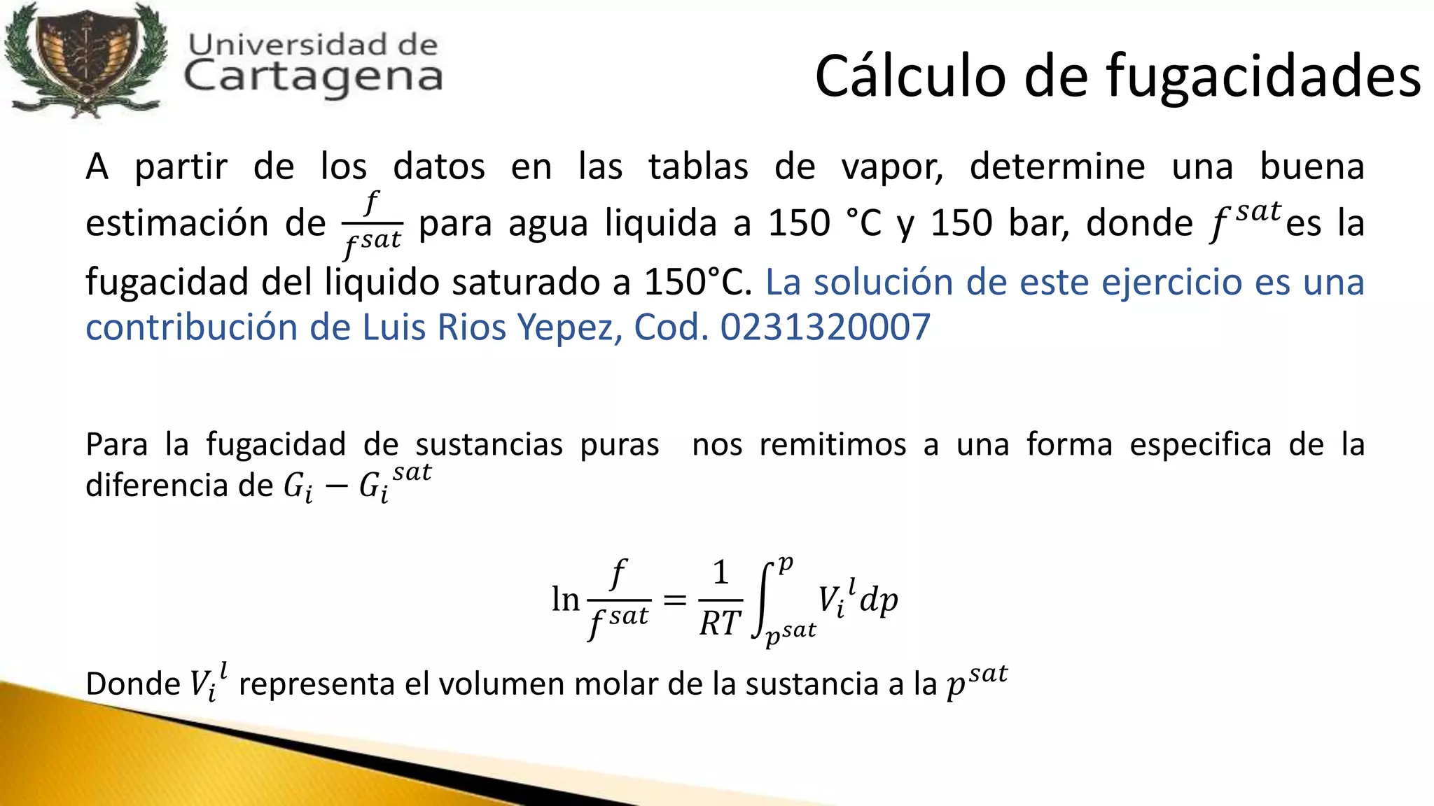 A partir de los datos en las tablas de vapor, determine una buena
estimación de
𝑓
𝑓 𝑠𝑎𝑡 para agua liquida a 150 °C y 150 bar, donde 𝑓 𝑠𝑎𝑡es la
fugacidad del liquido saturado a 150°C. La solución de este ejercicio es una
contribución de Luis Rios Yepez, Cod. 0231320007
Para la fugacidad de sustancias puras nos remitimos a una forma especifica de la
diferencia de 𝐺𝑖 − 𝐺𝑖
𝑠𝑎𝑡
ln
𝑓
𝑓 𝑠𝑎𝑡
=
1
𝑅𝑇 𝑝 𝑠𝑎𝑡
𝑝
𝑉𝑖
𝑙
𝑑𝑝
Donde 𝑉𝑖
𝑙
representa el volumen molar de la sustancia a la 𝑝 𝑠𝑎𝑡
Cálculo de fugacidades
 