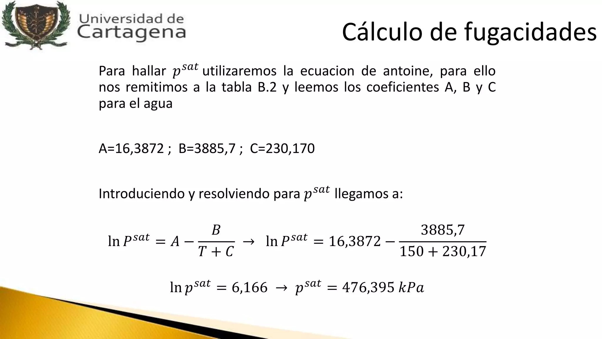 Para hallar 𝑝 𝑠𝑎𝑡
utilizaremos la ecuacion de antoine, para ello
nos remitimos a la tabla B.2 y leemos los coeficientes A, B y C
para el agua
A=16,3872 ; B=3885,7 ; C=230,170
Introduciendo y resolviendo para 𝑝 𝑠𝑎𝑡 llegamos a:
ln 𝑃 𝑠𝑎𝑡 = 𝐴 −
𝐵
𝑇 + 𝐶
→ ln 𝑃 𝑠𝑎𝑡 = 16,3872 −
3885,7
150 + 230,17
ln 𝑝 𝑠𝑎𝑡 = 6,166 → 𝑝 𝑠𝑎𝑡 = 476,395 𝑘𝑃𝑎
Cálculo de fugacidades
 