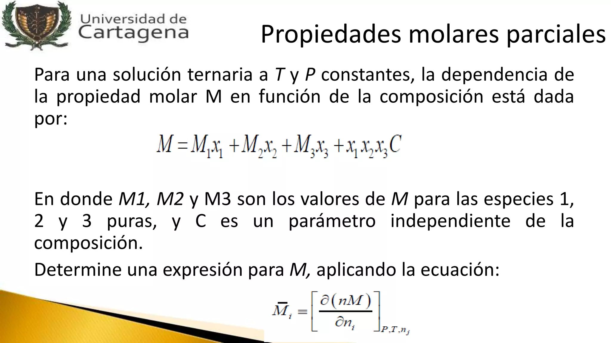 Para una solución ternaria a T y P constantes, la dependencia de
la propiedad molar M en función de la composición está dada
por:
En donde M1, M2 y M3 son los valores de M para las especies 1,
2 y 3 puras, y C es un parámetro independiente de la
composición.
Determine una expresión para M, aplicando la ecuación:
Propiedades molares parciales
 