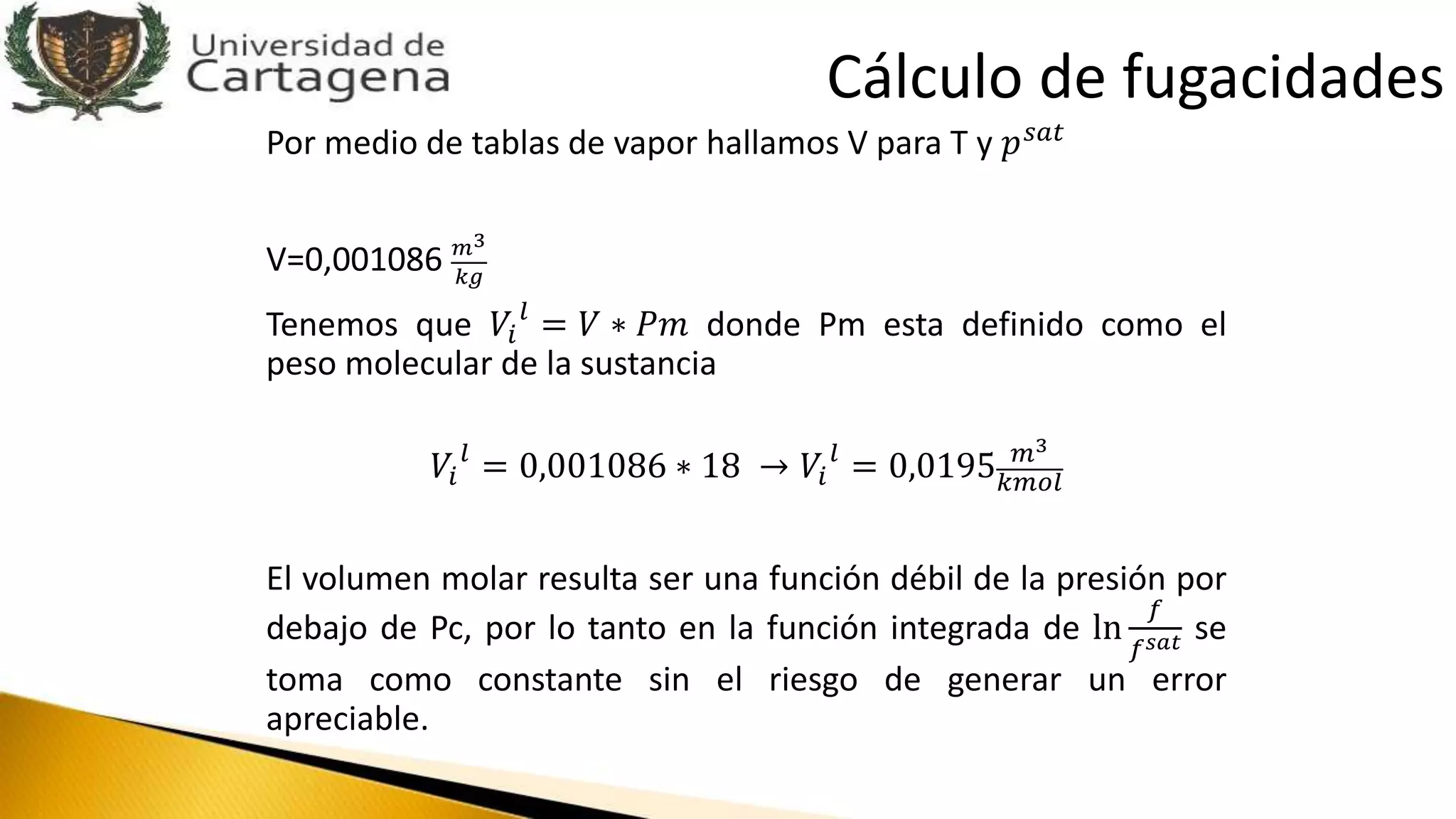 Por medio de tablas de vapor hallamos V para T y 𝑝 𝑠𝑎𝑡
V=0,001086 𝑚3
𝑘𝑔
Tenemos que 𝑉𝑖
𝑙
= 𝑉 ∗ 𝑃𝑚 donde Pm esta definido como el
peso molecular de la sustancia
𝑉𝑖
𝑙
= 0,001086 ∗ 18 → 𝑉𝑖
𝑙
= 0,0195 𝑚3
𝑘𝑚𝑜𝑙
El volumen molar resulta ser una función débil de la presión por
debajo de Pc, por lo tanto en la función integrada de ln
𝑓
𝑓 𝑠𝑎𝑡 se
toma como constante sin el riesgo de generar un error
apreciable.
Cálculo de fugacidades
 