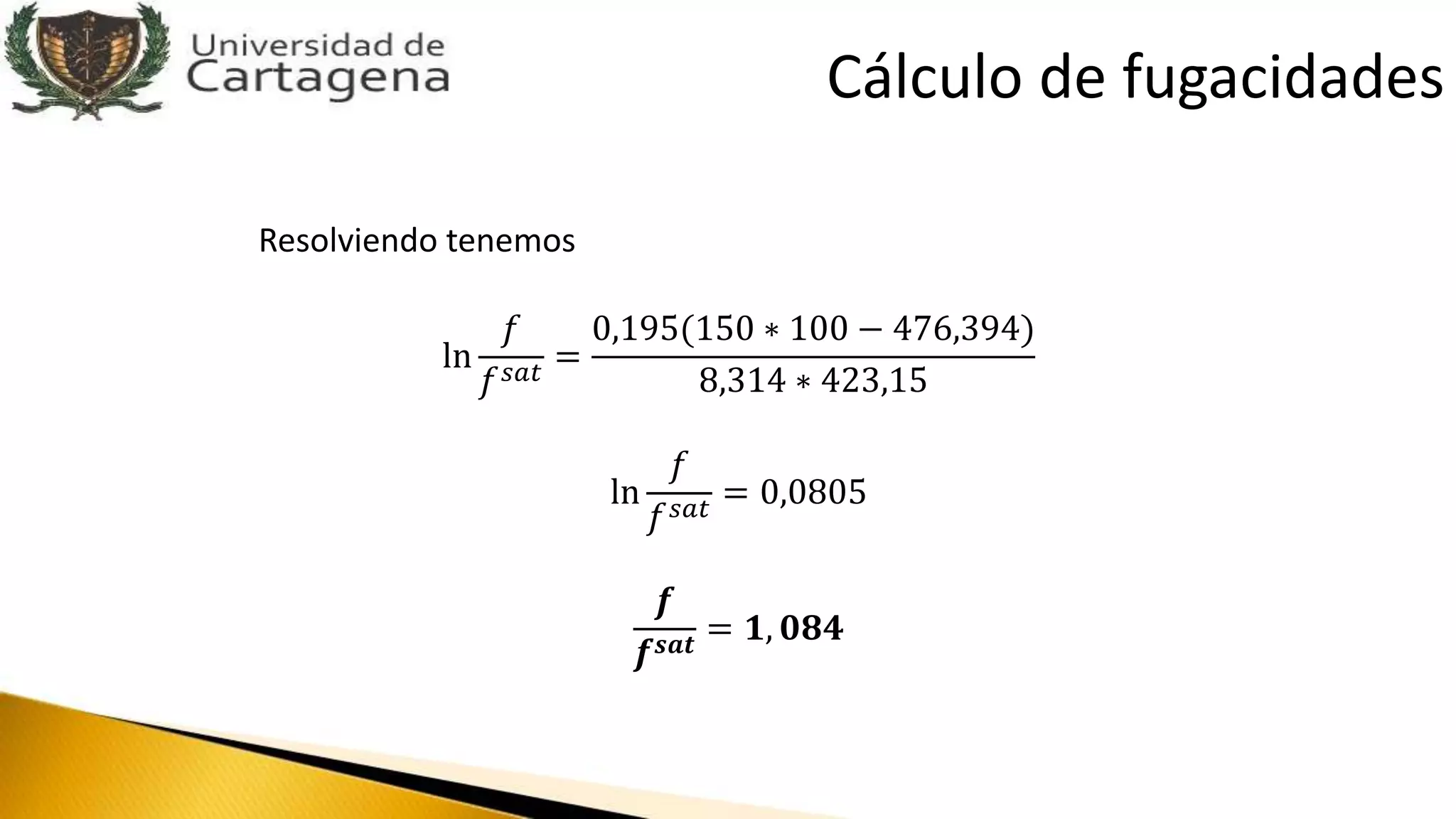 Resolviendo tenemos
ln
𝑓
𝑓 𝑠𝑎𝑡
=
0,195(150 ∗ 100 − 476,394)
8,314 ∗ 423,15
ln
𝑓
𝑓 𝑠𝑎𝑡
= 0,0805
𝒇
𝒇 𝒔𝒂𝒕
= 𝟏, 𝟎𝟖𝟒
Cálculo de fugacidades
 