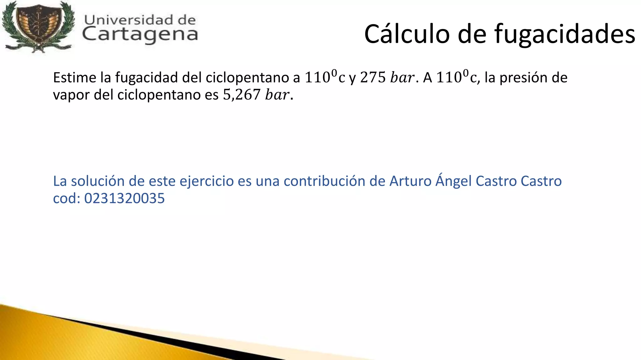 Estime la fugacidad del ciclopentano a 1100c y 275 𝑏𝑎𝑟. A 1100c, la presión de
vapor del ciclopentano es 5,267 𝑏𝑎𝑟.
La solución de este ejercicio es una contribución de Arturo Ángel Castro Castro
cod: 0231320035
Cálculo de fugacidades
 
