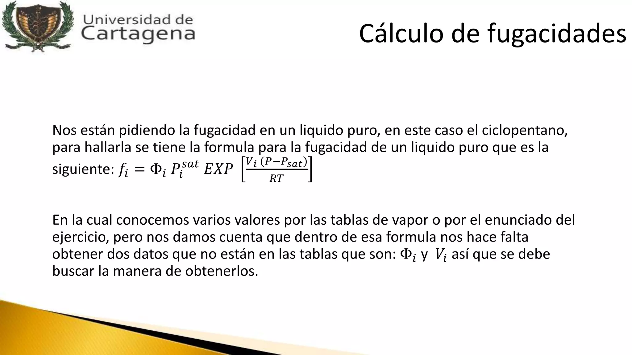 Nos están pidiendo la fugacidad en un liquido puro, en este caso el ciclopentano,
para hallarla se tiene la formula para la fugacidad de un liquido puro que es la
siguiente: 𝑓𝑖 = Փ𝑖 𝑃𝑖
𝑠𝑎𝑡
𝐸𝑋𝑃
𝑉 𝑖 (𝑃−𝑃𝑠𝑎𝑡)
𝑅𝑇
En la cual conocemos varios valores por las tablas de vapor o por el enunciado del
ejercicio, pero nos damos cuenta que dentro de esa formula nos hace falta
obtener dos datos que no están en las tablas que son: Փ𝑖 y 𝑉𝑖 así que se debe
buscar la manera de obtenerlos.
Cálculo de fugacidades
 