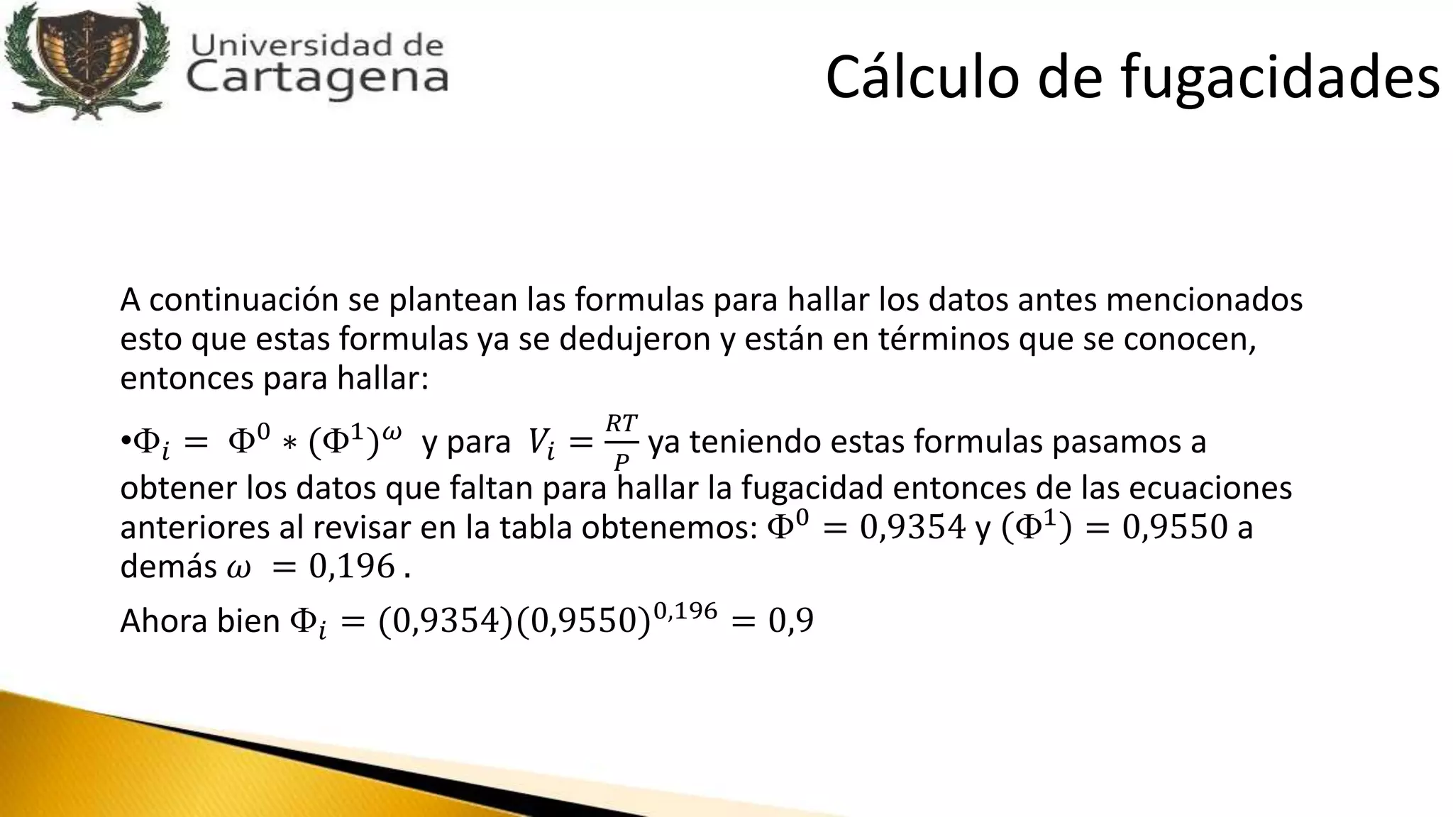 A continuación se plantean las formulas para hallar los datos antes mencionados
esto que estas formulas ya se dedujeron y están en términos que se conocen,
entonces para hallar:
•Փ𝑖 = Փ0 ∗ (Փ1) 𝜔 y para 𝑉𝑖 =
𝑅𝑇
𝑃
ya teniendo estas formulas pasamos a
obtener los datos que faltan para hallar la fugacidad entonces de las ecuaciones
anteriores al revisar en la tabla obtenemos: Փ0 = 0,9354 y Փ1 = 0,9550 a
demás 𝜔 = 0,196 .
Ahora bien Փ𝑖 = (0,9354)(0,9550)0,196
= 0,9
Cálculo de fugacidades
 