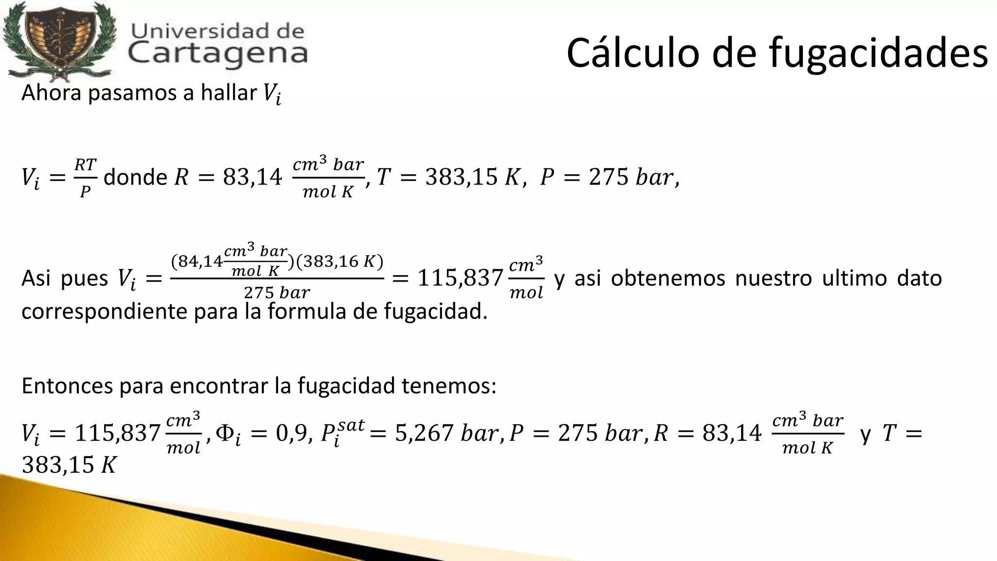 Ahora pasamos a hallar 𝑉𝑖
𝑉𝑖 =
𝑅𝑇
𝑃
donde 𝑅 = 83,14
𝑐𝑚3 𝑏𝑎𝑟
𝑚𝑜𝑙 𝐾
, 𝑇 = 383,15 𝐾, 𝑃 = 275 𝑏𝑎𝑟,
Asi pues 𝑉𝑖 =
(84,14
𝑐𝑚3 𝑏𝑎𝑟
𝑚𝑜𝑙 𝐾
)(383,16 𝐾)
275 𝑏𝑎𝑟
= 115,837
𝑐𝑚3
𝑚𝑜𝑙
y asi obtenemos nuestro ultimo dato
correspondiente para la formula de fugacidad.
Entonces para encontrar la fugacidad tenemos:
𝑉𝑖 = 115,837
𝑐𝑚3
𝑚𝑜𝑙
, Փ𝑖 = 0,9, 𝑃𝑖
𝑠𝑎𝑡
= 5,267 𝑏𝑎𝑟, 𝑃 = 275 𝑏𝑎𝑟, 𝑅 = 83,14
𝑐𝑚3 𝑏𝑎𝑟
𝑚𝑜𝑙 𝐾
y 𝑇 =
383,15 𝐾
Cálculo de fugacidades
 