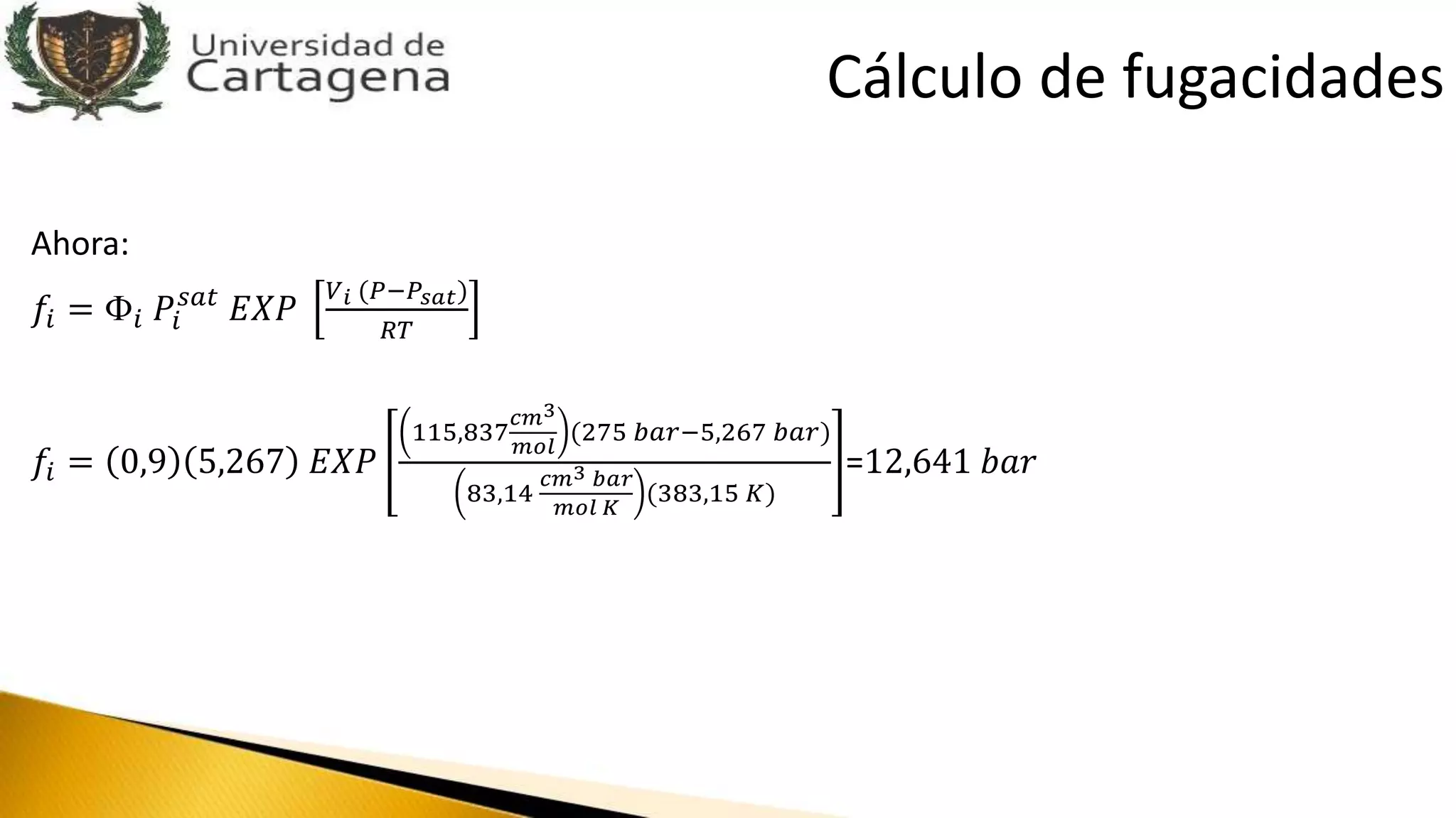 Ahora:
𝑓𝑖 = Փ𝑖 𝑃𝑖
𝑠𝑎𝑡
𝐸𝑋𝑃
𝑉 𝑖 (𝑃−𝑃𝑠𝑎𝑡)
𝑅𝑇
𝑓𝑖 = 0,9 5,267 𝐸𝑋𝑃
115,837
𝑐𝑚3
𝑚𝑜𝑙
(275 𝑏𝑎𝑟−5,267 𝑏𝑎𝑟)
83,14
𝑐𝑚3 𝑏𝑎𝑟
𝑚𝑜𝑙 𝐾
(383,15 𝐾)
=12,641 𝑏𝑎𝑟
Cálculo de fugacidades
 