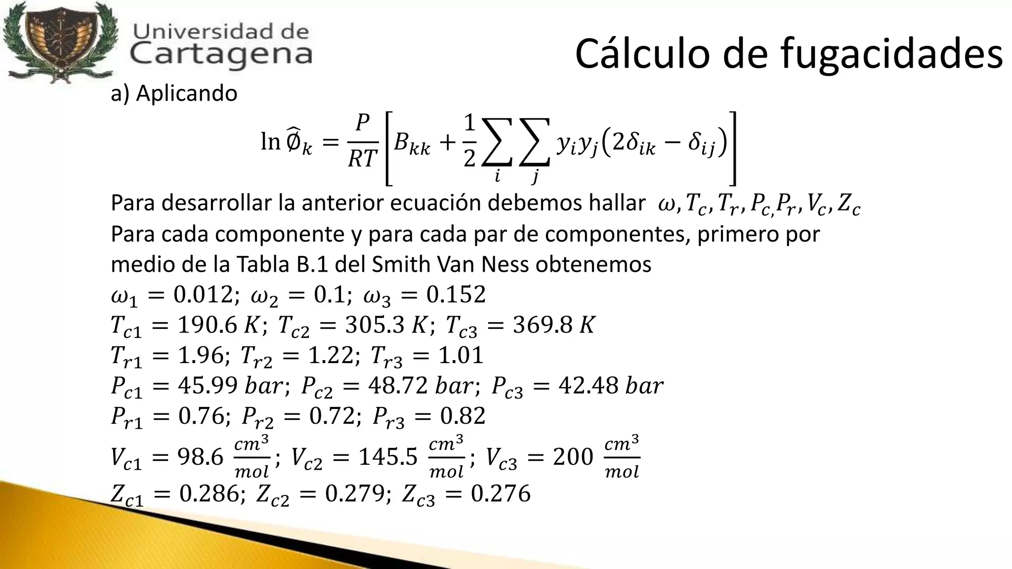 a) Aplicando
ln ∅ 𝑘 =
𝑃
𝑅𝑇
𝐵 𝑘𝑘 +
1
2
𝑖 𝑗
𝑦𝑖 𝑦𝑗 2𝛿𝑖𝑘 − 𝛿𝑖𝑗
Para desarrollar la anterior ecuación debemos hallar 𝜔, 𝑇𝑐, 𝑇𝑟, 𝑃𝑐, 𝑃𝑟, 𝑉𝑐, 𝑍 𝑐
Para cada componente y para cada par de componentes, primero por
medio de la Tabla B.1 del Smith Van Ness obtenemos
𝜔1 = 0.012; 𝜔2 = 0.1; 𝜔3 = 0.152
𝑇𝑐1 = 190.6 𝐾; 𝑇𝑐2 = 305.3 𝐾; 𝑇𝑐3 = 369.8 𝐾
𝑇𝑟1 = 1.96; 𝑇𝑟2 = 1.22; 𝑇𝑟3 = 1.01
𝑃𝑐1 = 45.99 𝑏𝑎𝑟; 𝑃𝑐2 = 48.72 𝑏𝑎𝑟; 𝑃𝑐3 = 42.48 𝑏𝑎𝑟
𝑃𝑟1 = 0.76; 𝑃𝑟2 = 0.72; 𝑃𝑟3 = 0.82
𝑉𝑐1 = 98.6
𝑐𝑚3
𝑚𝑜𝑙
; 𝑉𝑐2 = 145.5
𝑐𝑚3
𝑚𝑜𝑙
; 𝑉𝑐3 = 200
𝑐𝑚3
𝑚𝑜𝑙
𝑍 𝑐1 = 0.286; 𝑍 𝑐2 = 0.279; 𝑍 𝑐3 = 0.276
Cálculo de fugacidades
 