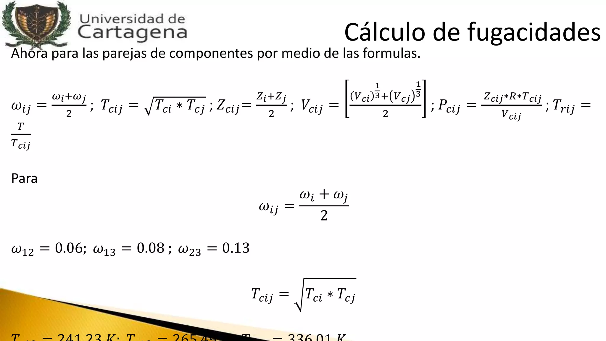 Ahora para las parejas de componentes por medio de las formulas.
𝜔𝑖𝑗 =
𝜔 𝑖+𝜔 𝑗
2
; 𝑇𝑐𝑖𝑗 = 𝑇𝑐𝑖 ∗ 𝑇𝑐𝑗 ; 𝑍 𝑐𝑖𝑗=
𝑍 𝑖+𝑍 𝑗
2
; 𝑉𝑐𝑖𝑗 =
𝑉 𝑐𝑖
1
3+ 𝑉 𝑐𝑗
1
3
2
; 𝑃𝑐𝑖𝑗 =
𝑍 𝑐𝑖𝑗∗𝑅∗𝑇 𝑐𝑖𝑗
𝑉 𝑐𝑖𝑗
; 𝑇𝑟𝑖𝑗 =
𝑇
𝑇 𝑐𝑖𝑗
Para
𝜔𝑖𝑗 =
𝜔𝑖 + 𝜔𝑗
2
𝜔12 = 0.06; 𝜔13 = 0.08 ; 𝜔23 = 0.13
𝑇𝑐𝑖𝑗 = 𝑇𝑐𝑖 ∗ 𝑇𝑐𝑗
Cálculo de fugacidades
 
