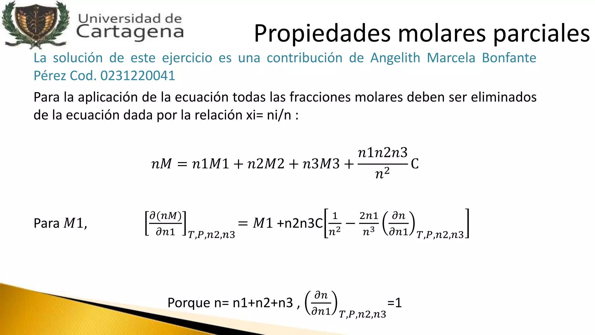 La solución de este ejercicio es una contribución de Angelith Marcela Bonfante
Pérez Cod. 0231220041
Para la aplicación de la ecuación todas las fracciones molares deben ser eliminados
de la ecuación dada por la relación xi= ni/n :
𝑛𝑀 = 𝑛1𝑀1 + 𝑛2𝑀2 + 𝑛3𝑀3 +
𝑛1𝑛2𝑛3
𝑛2
C
Para 𝑀1,
𝜕(𝑛𝑀)
𝜕𝑛1 𝑇,𝑃,𝑛2,𝑛3
= 𝑀1 +n2n3C
1
𝑛2 −
2𝑛1
𝑛3
𝜕𝑛
𝜕𝑛1 𝑇,𝑃,𝑛2,𝑛3
Porque n= n1+n2+n3 ,
𝜕𝑛
𝜕𝑛1 𝑇,𝑃,𝑛2,𝑛3
=1
Propiedades molares parciales
 