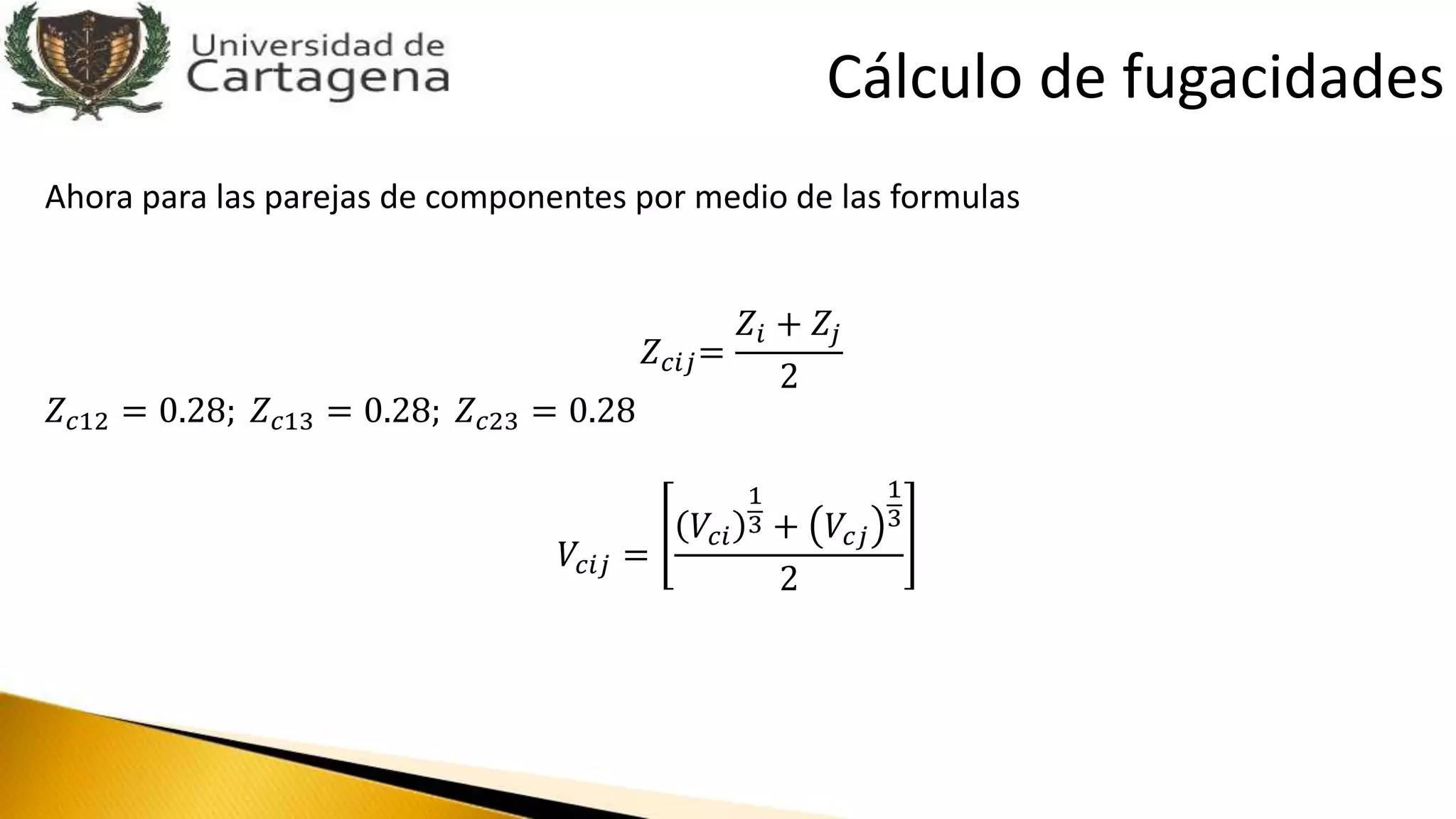 Ahora para las parejas de componentes por medio de las formulas
𝑍 𝑐𝑖𝑗=
𝑍𝑖 + 𝑍𝑗
2
𝑍 𝑐12 = 0.28; 𝑍 𝑐13 = 0.28; 𝑍 𝑐23 = 0.28
𝑉𝑐𝑖𝑗 =
𝑉𝑐𝑖
1
3 + 𝑉𝑐𝑗
1
3
2
Cálculo de fugacidades
 