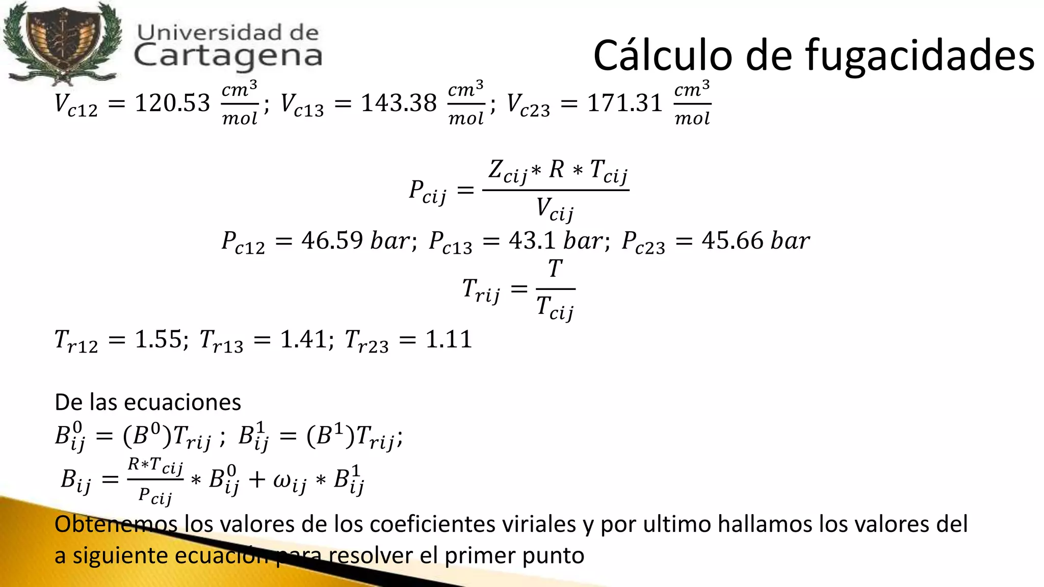 𝑉𝑐12 = 120.53
𝑐𝑚3
𝑚𝑜𝑙
; 𝑉𝑐13 = 143.38
𝑐𝑚3
𝑚𝑜𝑙
; 𝑉𝑐23 = 171.31
𝑐𝑚3
𝑚𝑜𝑙
𝑃𝑐𝑖𝑗 =
𝑍 𝑐𝑖𝑗∗ 𝑅 ∗ 𝑇𝑐𝑖𝑗
𝑉𝑐𝑖𝑗
𝑃𝑐12 = 46.59 𝑏𝑎𝑟; 𝑃𝑐13 = 43.1 𝑏𝑎𝑟; 𝑃𝑐23 = 45.66 𝑏𝑎𝑟
𝑇𝑟𝑖𝑗 =
𝑇
𝑇𝑐𝑖𝑗
𝑇𝑟12 = 1.55; 𝑇𝑟13 = 1.41; 𝑇𝑟23 = 1.11
De las ecuaciones
𝐵𝑖𝑗
0
= (𝐵0
)𝑇𝑟𝑖𝑗 ; 𝐵𝑖𝑗
1
= (𝐵1
)𝑇𝑟𝑖𝑗;
𝐵𝑖𝑗 =
𝑅∗𝑇 𝑐𝑖𝑗
𝑃 𝑐𝑖𝑗
∗ 𝐵𝑖𝑗
0
+ 𝜔𝑖𝑗 ∗ 𝐵𝑖𝑗
1
Obtenemos los valores de los coeficientes viriales y por ultimo hallamos los valores del
a siguiente ecuación para resolver el primer punto
Cálculo de fugacidades
 