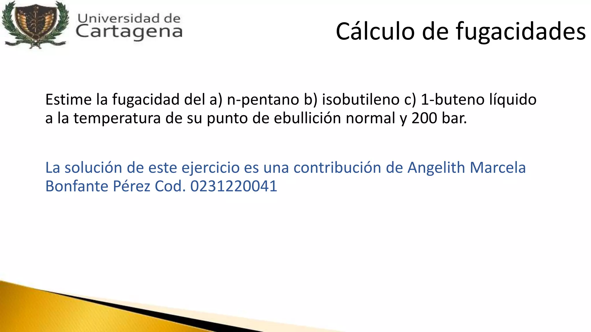 Estime la fugacidad del a) n-pentano b) isobutileno c) 1-buteno líquido
a la temperatura de su punto de ebullición normal y 200 bar.
La solución de este ejercicio es una contribución de Angelith Marcela
Bonfante Pérez Cod. 0231220041
Cálculo de fugacidades
 