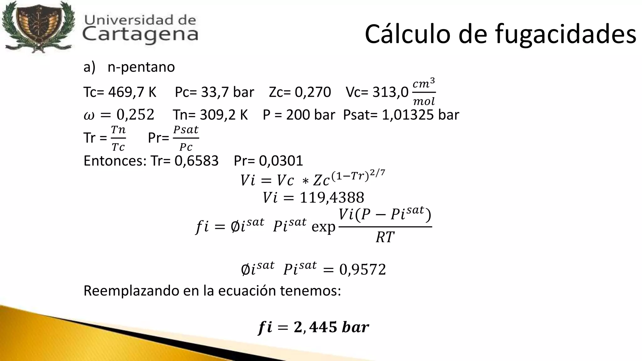 a) n-pentano
Tc= 469,7 K Pc= 33,7 bar Zc= 0,270 Vc= 313,0
𝑐𝑚3
𝑚𝑜𝑙
𝜔 = 0,252 Tn= 309,2 K P = 200 bar Psat= 1,01325 bar
Tr =
𝑇𝑛
𝑇𝑐
Pr=
𝑃𝑠𝑎𝑡
𝑃𝑐
Entonces: Tr= 0,6583 Pr= 0,0301
𝑉𝑖 = 𝑉𝑐 ∗ 𝑍𝑐(1−𝑇𝑟)2/7
𝑉𝑖 = 119,4388
𝑓𝑖 = ∅𝑖 𝑠𝑎𝑡 𝑃𝑖 𝑠𝑎𝑡 exp
𝑉𝑖(𝑃 − 𝑃𝑖 𝑠𝑎𝑡)
𝑅𝑇
∅𝑖 𝑠𝑎𝑡 𝑃𝑖 𝑠𝑎𝑡 = 0,9572
Reemplazando en la ecuación tenemos:
𝒇𝒊 = 𝟐, 𝟒𝟒𝟓 𝒃𝒂𝒓
Cálculo de fugacidades
 