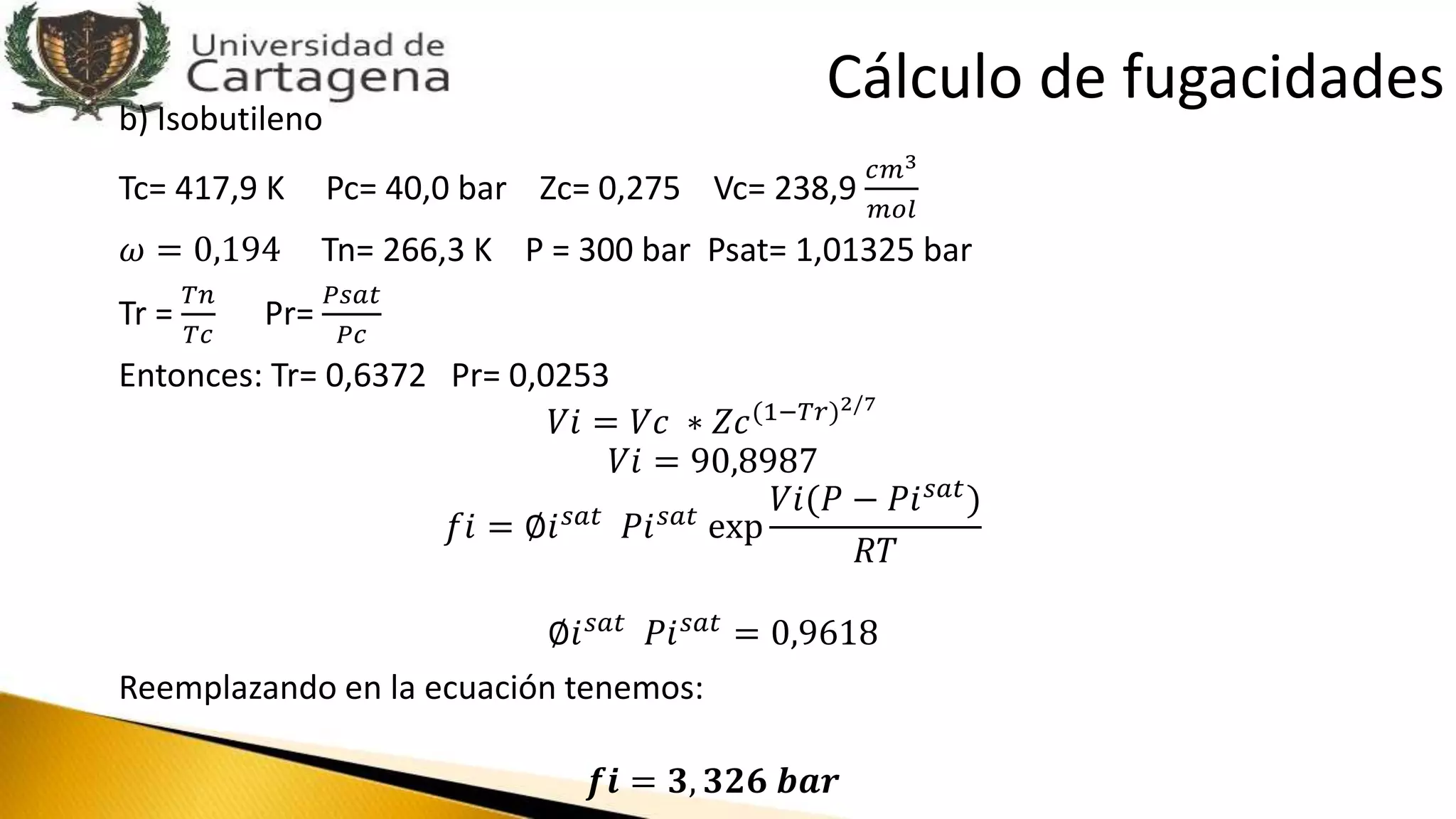 b) Isobutileno
Tc= 417,9 K Pc= 40,0 bar Zc= 0,275 Vc= 238,9
𝑐𝑚3
𝑚𝑜𝑙
𝜔 = 0,194 Tn= 266,3 K P = 300 bar Psat= 1,01325 bar
Tr =
𝑇𝑛
𝑇𝑐
Pr=
𝑃𝑠𝑎𝑡
𝑃𝑐
Entonces: Tr= 0,6372 Pr= 0,0253
𝑉𝑖 = 𝑉𝑐 ∗ 𝑍𝑐(1−𝑇𝑟)2/7
𝑉𝑖 = 90,8987
𝑓𝑖 = ∅𝑖 𝑠𝑎𝑡 𝑃𝑖 𝑠𝑎𝑡 exp
𝑉𝑖(𝑃 − 𝑃𝑖 𝑠𝑎𝑡)
𝑅𝑇
∅𝑖 𝑠𝑎𝑡 𝑃𝑖 𝑠𝑎𝑡 = 0,9618
Reemplazando en la ecuación tenemos:
𝒇𝒊 = 𝟑, 𝟑𝟐𝟔 𝒃𝒂𝒓
Cálculo de fugacidades
 