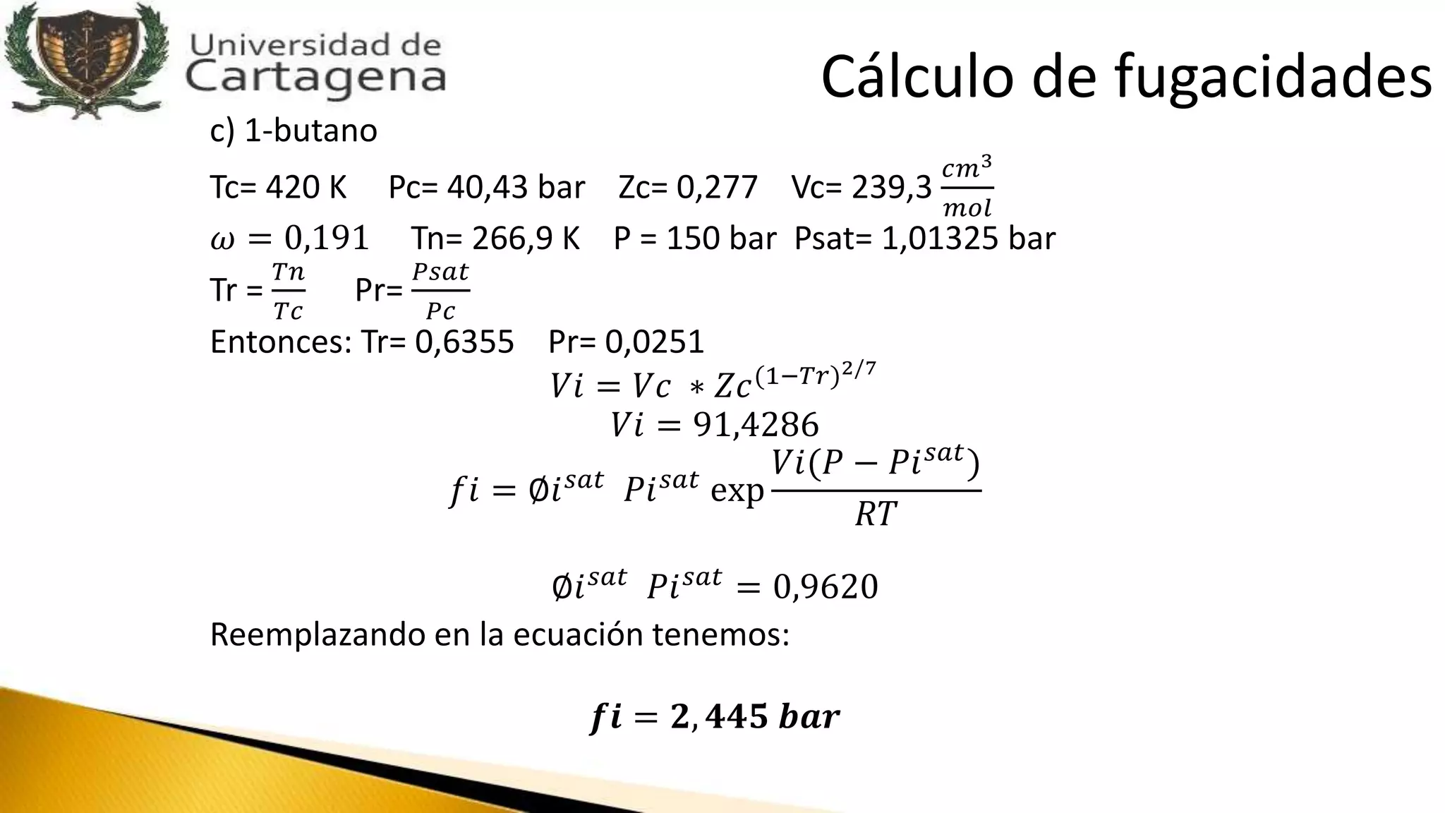 c) 1-butano
Tc= 420 K Pc= 40,43 bar Zc= 0,277 Vc= 239,3
𝑐𝑚3
𝑚𝑜𝑙
𝜔 = 0,191 Tn= 266,9 K P = 150 bar Psat= 1,01325 bar
Tr =
𝑇𝑛
𝑇𝑐
Pr=
𝑃𝑠𝑎𝑡
𝑃𝑐
Entonces: Tr= 0,6355 Pr= 0,0251
𝑉𝑖 = 𝑉𝑐 ∗ 𝑍𝑐(1−𝑇𝑟)2/7
𝑉𝑖 = 91,4286
𝑓𝑖 = ∅𝑖 𝑠𝑎𝑡
𝑃𝑖 𝑠𝑎𝑡
exp
𝑉𝑖(𝑃 − 𝑃𝑖 𝑠𝑎𝑡)
𝑅𝑇
∅𝑖 𝑠𝑎𝑡
𝑃𝑖 𝑠𝑎𝑡
= 0,9620
Reemplazando en la ecuación tenemos:
𝒇𝒊 = 𝟐, 𝟒𝟒𝟓 𝒃𝒂𝒓
Cálculo de fugacidades
 