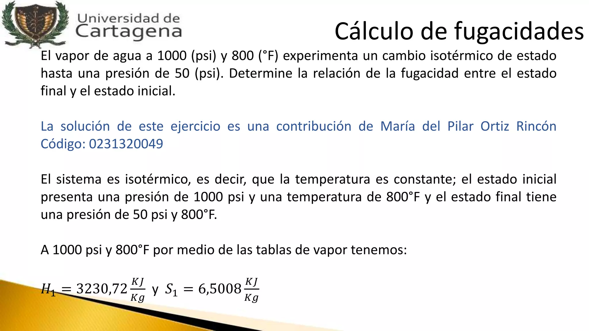 El vapor de agua a 1000 (psi) y 800 (°F) experimenta un cambio isotérmico de estado
hasta una presión de 50 (psi). Determine la relación de la fugacidad entre el estado
final y el estado inicial.
La solución de este ejercicio es una contribución de María del Pilar Ortiz Rincón
Código: 0231320049
El sistema es isotérmico, es decir, que la temperatura es constante; el estado inicial
presenta una presión de 1000 psi y una temperatura de 800°F y el estado final tiene
una presión de 50 psi y 800°F.
A 1000 psi y 800°F por medio de las tablas de vapor tenemos:
𝐻1 = 3230,72
𝐾𝐽
𝐾𝑔
y 𝑆1 = 6,5008
𝐾𝐽
𝐾𝑔
Cálculo de fugacidades
 