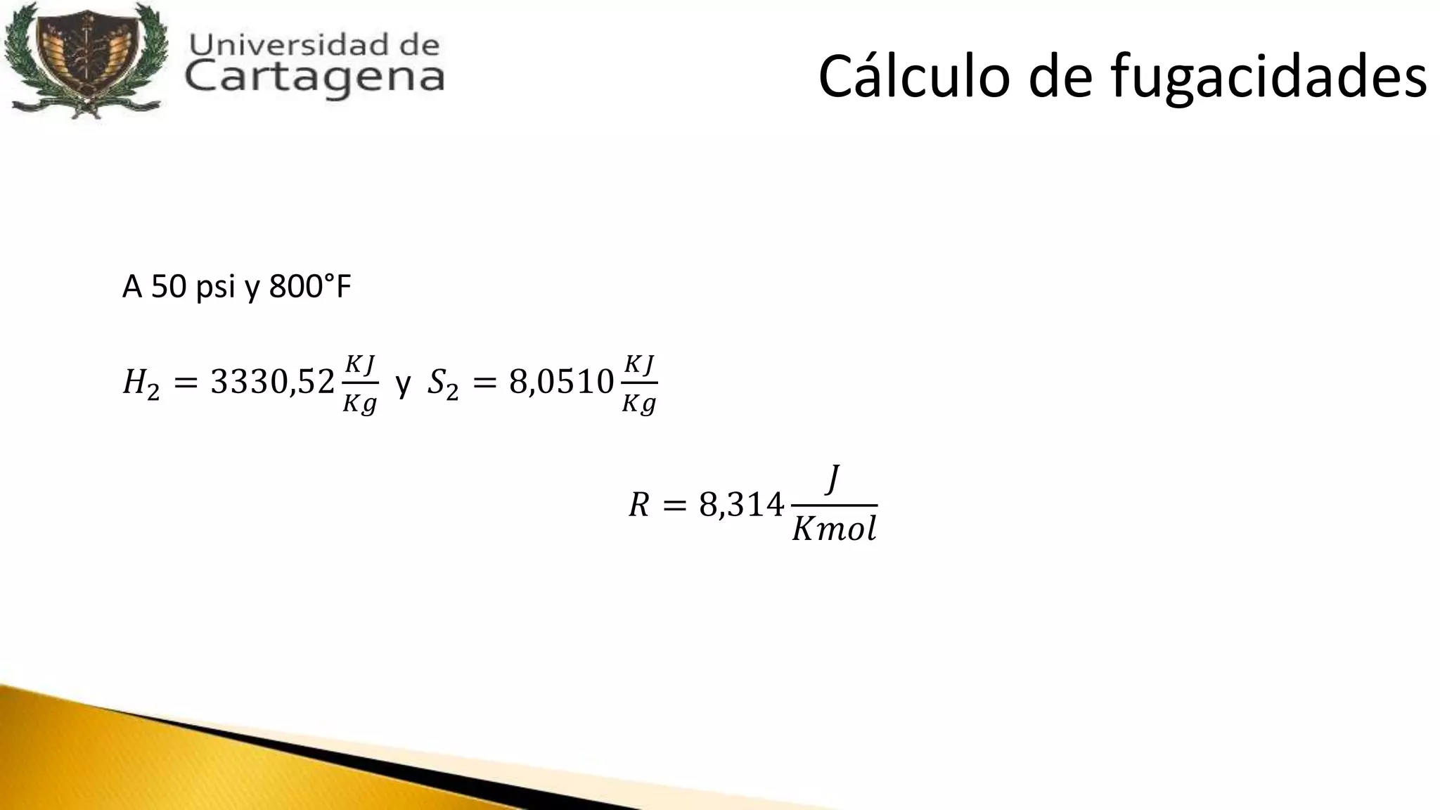 A 50 psi y 800°F
𝐻2 = 3330,52
𝐾𝐽
𝐾𝑔
y 𝑆2 = 8,0510
𝐾𝐽
𝐾𝑔
𝑅 = 8,314
𝐽
𝐾𝑚𝑜𝑙
Cálculo de fugacidades
 