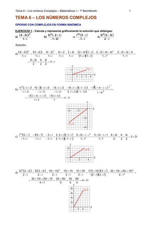 Tema 6 – Los números Complejos – Matemáticas I – 1º Bachillerato 1
TEMA 6 – LOS NÚMEROS COMPLEJOS
OPERAR CON COMPLEJOS EN FORMA BINÓMICA
EJERCICIO 1 : Calcula y representa gráficamente la solución que obtengas:
a)
 
i
ii


1
24 5
b)
 
i
ii
21
25 6


c)
 
i
ii


1
530
d)
 
i
ii


2
325 9
Solución:
a)
      
  
























11
4422
1
4422
11
142
1
42
1
24
1
24
1
24
1
24
2
225
ii
i
iii
ii
ii
i
i
i
i
i
ii
i
ii
i
ii
i
ii


 3
2
2
2
6
2
26
b)
         
  
 














2
26
i41
i2ii425
i21i21
i21i25
i21
i25
i21
i215
i21
i2i5
    i34
5
i345
41
2ii425






c)
      
  
i
iiii
i
iii
ii
ii
i
i
ii
ii
23
2
4
2
6
2
46
11
155
1
55
11
15
1
5
1
151
1
5
2
230




















d)
      
  





















2
229
4
10201530
22
21015
2
1015
2
1510
2
1510
2
325
2
325
i
iii
ii
ii
i
i
i
i
i
ii
i
ii
i
ii
i
iiii
74
5
35
5
20
5
3520
14
10201530






 